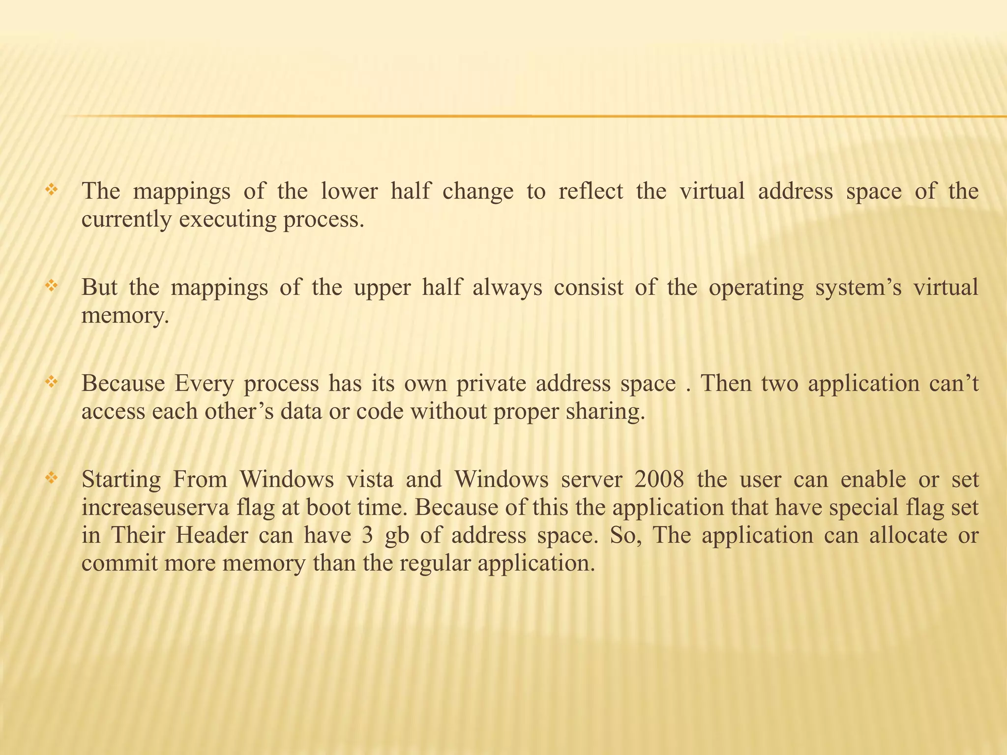  The mappings of the lower half change to reflect the virtual address space of the
currently executing process.
 But the mappings of the upper half always consist of the operating system’s virtual
memory.
 Because Every process has its own private address space . Then two application can’t
access each other’s data or code without proper sharing.
 Starting From Windows vista and Windows server 2008 the user can enable or set
increaseuserva flag at boot time. Because of this the application that have special flag set
in Their Header can have 3 gb of address space. So, The application can allocate or
commit more memory than the regular application.
 