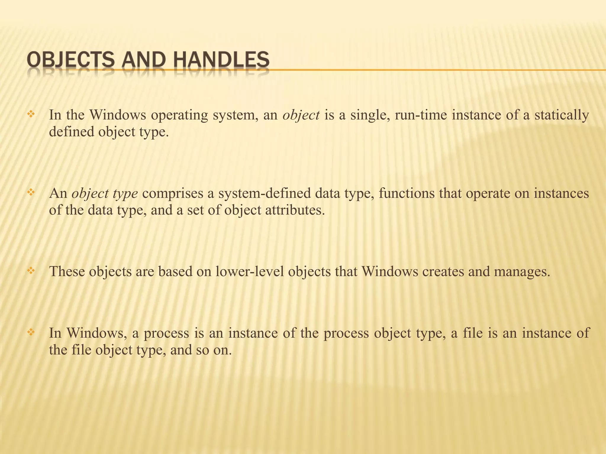  In the Windows operating system, an object is a single, run-time instance of a statically
defined object type.
 An object type comprises a system-defined data type, functions that operate on instances
of the data type, and a set of object attributes.
 These objects are based on lower-level objects that Windows creates and manages.
 In Windows, a process is an instance of the process object type, a file is an instance of
the file object type, and so on.
 