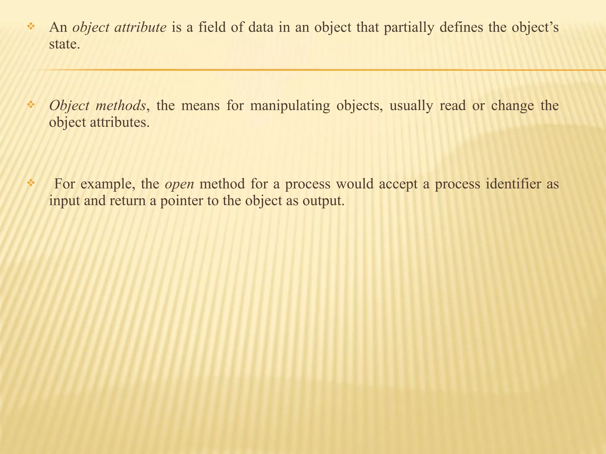  An object attribute is a field of data in an object that partially defines the object’s
state.
 Object methods, the means for manipulating objects, usually read or change the
object attributes.
 For example, the open method for a process would accept a process identifier as
input and return a pointer to the object as output.
 
