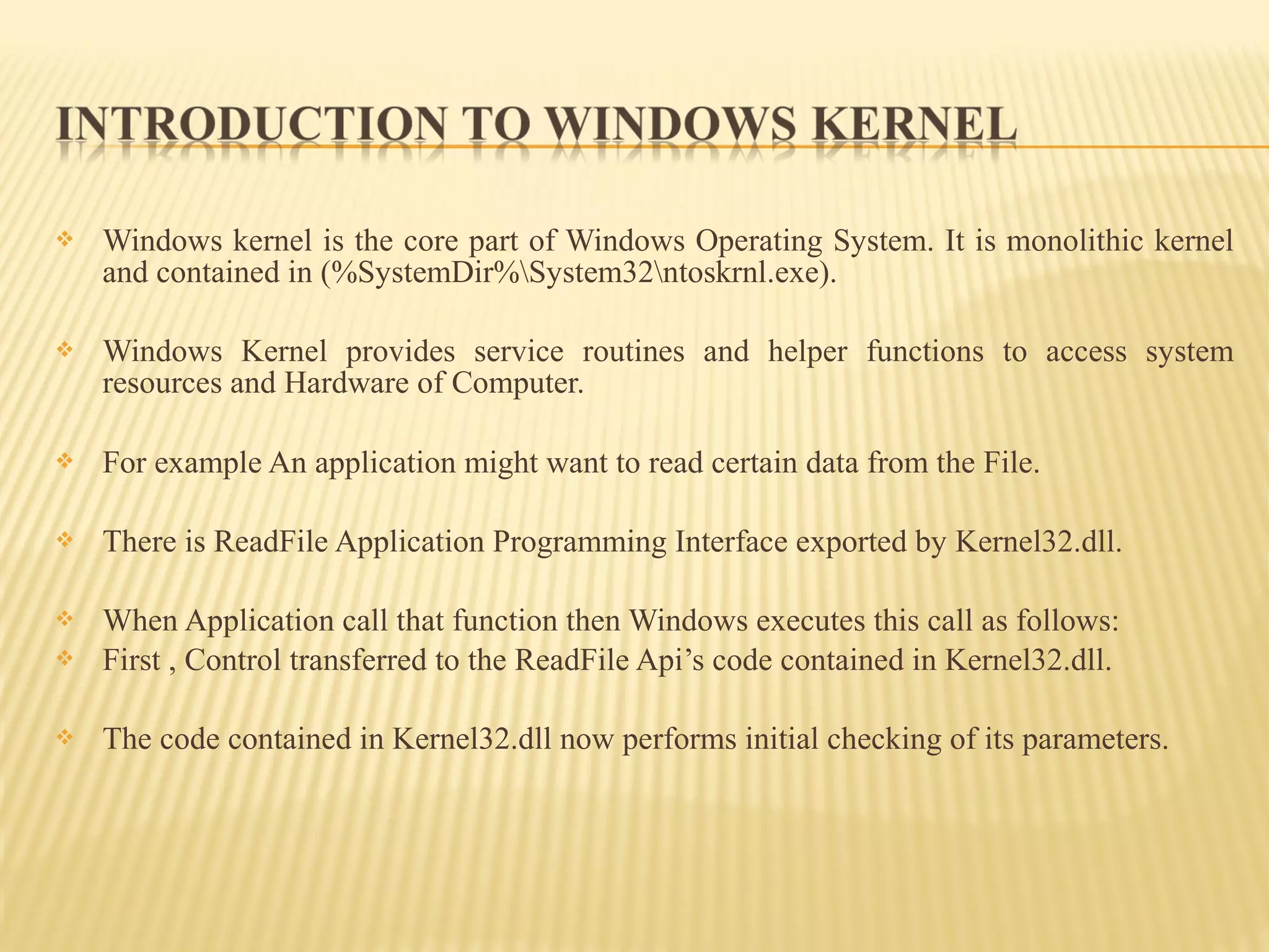  Windows kernel is the core part of Windows Operating System. It is monolithic kernel
and contained in (%SystemDir%System32ntoskrnl.exe).
 Windows Kernel provides service routines and helper functions to access system
resources and Hardware of Computer.
 For example An application might want to read certain data from the File.
 There is ReadFile Application Programming Interface exported by Kernel32.dll.
 When Application call that function then Windows executes this call as follows:
 First , Control transferred to the ReadFile Api’s code contained in Kernel32.dll.
 The code contained in Kernel32.dll now performs initial checking of its parameters.
 