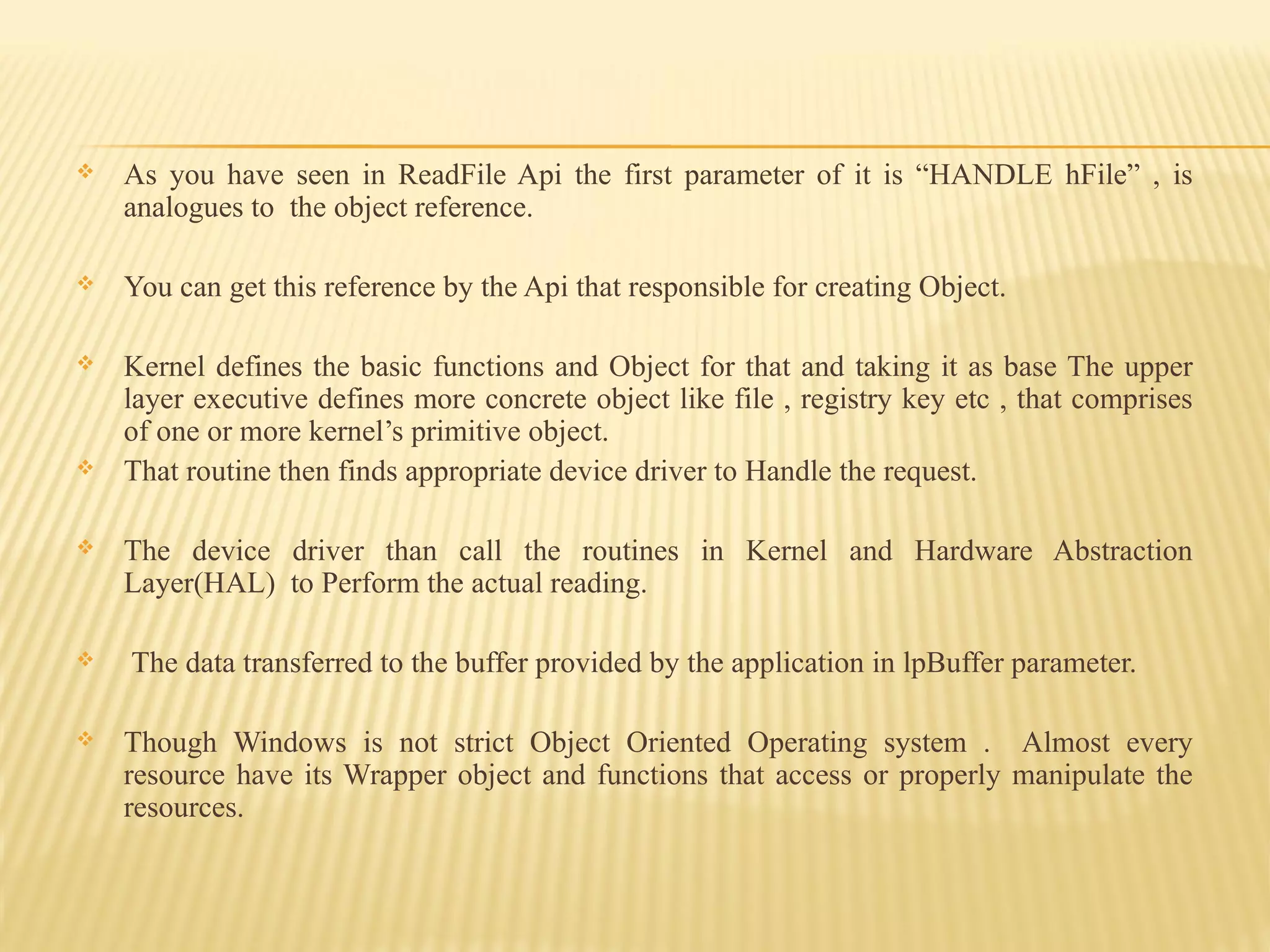  As you have seen in ReadFile Api the first parameter of it is “HANDLE hFile” , is
analogues to the object reference.
 You can get this reference by the Api that responsible for creating Object.
 Kernel defines the basic functions and Object for that and taking it as base The upper
layer executive defines more concrete object like file , registry key etc , that comprises
of one or more kernel’s primitive object.
 That routine then finds appropriate device driver to Handle the request.
 The device driver than call the routines in Kernel and Hardware Abstraction
Layer(HAL) to Perform the actual reading.
 The data transferred to the buffer provided by the application in lpBuffer parameter.
 Though Windows is not strict Object Oriented Operating system . Almost every
resource have its Wrapper object and functions that access or properly manipulate the
resources.
 