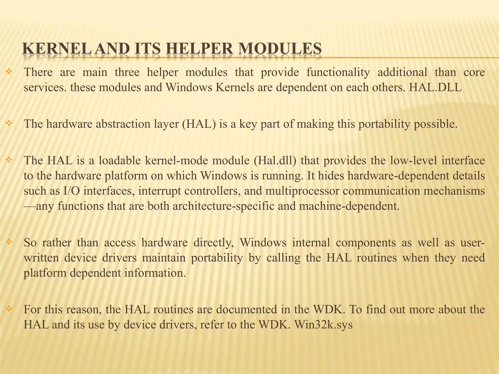  There are main three helper modules that provide functionality additional than core
services. these modules and Windows Kernels are dependent on each others. HAL.DLL
 The hardware abstraction layer (HAL) is a key part of making this portability possible.
 The HAL is a loadable kernel-mode module (Hal.dll) that provides the low-level interface
to the hardware platform on which Windows is running. It hides hardware-dependent details
such as I/O interfaces, interrupt controllers, and multiprocessor communication mechanisms
—any functions that are both architecture-specific and machine-dependent.
 So rather than access hardware directly, Windows internal components as well as user-
written device drivers maintain portability by calling the HAL routines when they need
platform dependent information.
 For this reason, the HAL routines are documented in the WDK. To find out more about the
HAL and its use by device drivers, refer to the WDK. Win32k.sys
 