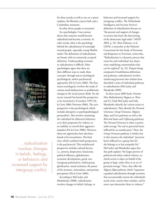 10 The Counter Terrorist ~ June/July 2016
behaviors and increased support for
intergroup conflict. The Netherlands
Intelligence and Security Service’s
definition of radicalization focuses on
“the pursuit and support of changes
in society that harm the functioning
of the democratic legal order” (AIVD
2004, p. 24). Shira Fishman, et al.
(2010), a researcher at the National
Consortium for the Study of Terrorism
and Responses to Terrorism, writes that,
“Radicalization is a dynamic process that
varies for each individual, but shares
some underlying commonalities that
can be explored” (p. 32). Despite being
composed of multifarious definitions
and pathways, radicalization involves
reinforcing processes that scholars have
identified a series of individual pathways
to radicalization (McCauley and
Mosalenko 2009).
In their recent 2009 book, Friction:
How Radicalization Happens to Them
and Us, Clark McCauley and Sofia
Mosalenko identify the various routes to
radicalization. They identify the Personal
Grievance, Group Grievance, Slippery
Slope, and Love pathways as well as the
Risk and Status and Unfreezing pathways.
The Personal Grievance is when a person
seeks revenge “for real or perceived harm
inflicted by an outside party.” Next, the
Group Grievance pathway is similar, but
in this instance the individual, “perceives
harm inflicted on a group that he/
she belongs to or has sympathy for.”
McCauley and Mosalenko argue that
this path explains “the larger portion of
political and ethnic radical violence, in
which action is taken on behalf of the
group at large, rather than as an act of
personal revenge.” Next, they offer the
Slippery Slope pathway, which “represents
a gradual radicalization through activities
that incrementally narrow the individual’s
social circle, narrow their mindset, and in
some cases desensitize them to violence.”
for these attacks as well as one on a sports
stadium, the Bataclan concert hall, and a
Cambodian restaurant.
So what drives people to terrorism?
As a psychologist, I was curious
about why someone would become
radicalized and become a terrorist. In
other words, what is the psychology
behind the radicalization of seemingly
normal people, especially young Muslim
males? The definitions of radicalization
are broad, with no commonly accepted
definition. Understanding terrorism
or radicalization is difficult. Most
psychologists agree that there are
three different ways to study these
concepts: through macro-sociological,
psychological, and/or psychosocial
approaches (De la Corte 2006). The first,
macro-sociological, involves the study of
various social dysfunctions or problematic
changes in the social system (ibid). Yet the
recent research has found this perspective
to be inconclusive (Crenshaw 1995; De
la Corte 2006; Newman 2006). The next
perspective is the psychological, which
includes disruptive or psychopathological
personalities. This involves examining
the individual for abhorrent behaviors,
as in their propensity for violence or
an inability to control their aggressive
impulses (De la Corte 2006). However,
these two approaches have also been
found to be inconclusive. The final
view, which combines both perspectives,
is the psychosocial. This multifaceted
perspective includes cultural factors,
i.e., poverty, desperation, fanaticism,
political influence, globalization,
economic development, greed, war,
intergroup polarization, within-group
glorification, moral exclusion, the power
of the situation, nationalism, and partisan
perceptions (De la Corte 2006).
According to McCauley and
Moskalenko (2008), radicalization
involves changes in beliefs, feelings, or
…radicalization
involves changes
in beliefs, feelings,
or behaviors and
increased support for
intergroup conflict.
 