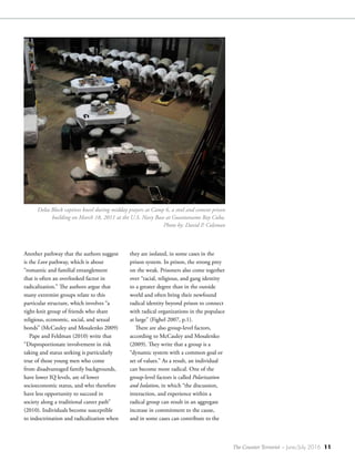 The Counter Terrorist ~ June/July 2016 11
Another pathway that the authors suggest
is the Love pathway, which is about
“romantic and familial entanglement
that is often an overlooked factor in
radicalization.” The authors argue that
many extremist groups relate to this
particular structure, which involves “a
tight-knit group of friends who share
religious, economic, social, and sexual
bonds” (McCauley and Mosalenko 2009)
Pape and Feldman (2010) write that
“Disproportionate involvement in risk
taking and status seeking is particularly
true of those young men who come
from disadvantaged family backgrounds,
have lower IQ levels, are of lower
socioeconomic status, and who therefore
have less opportunity to succeed in
society along a traditional career path”
(2010). Individuals become susceptible
to indoctrination and radicalization when
they are isolated, in some cases in the
prison system. In prison, the strong prey
on the weak. Prisoners also come together
over “racial, religious, and gang identity
to a greater degree than in the outside
world and often bring their newfound
radical identity beyond prison to connect
with radical organizations in the populace
at large” (Fighel 2007, p.1).
There are also group-level factors,
according to McCauley and Mosalenko
(2009). They write that a group is a
“dynamic system with a common goal or
set of values.” As a result, an individual
can become more radical. One of the
group-level factors is called Polarization
and Isolation, in which “the discussion,
interaction, and experience within a
radical group can result in an aggregate
increase in commitment to the cause,
and in some cases can contribute to the
Delta Block captives kneel during midday prayers at Camp 6, a steel and cement prison
building on March 18, 2011 at the U.S. Navy Base at Guantanamo Bay Cuba.
Photo by: David P. Coleman
 