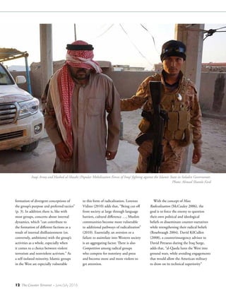 12 The Counter Terrorist ~ June/July 2016
formation of divergent conceptions of
the group’s purpose and preferred tactics”
(p. 3). In addition there is, like with
most groups, concerns about internal
dynamics, which “can contribute to
the formation of different factions as a
result of internal disillusionment (or,
conversely, ambitions) with the group’s
activities as a whole, especially when
it comes to a choice between violent
terrorism and nonviolent activism.” As
a self-isolated minority, Islamic groups
in the West are especially vulnerable
to this form of radicalization. Lorenzo
Vidino (2010) adds that, “Being cut off
from society at large through language
barriers, cultural difference …, Muslim
communities become more vulnerable
to additional pathways of radicalization”
(2010). Essentially, an aversion or a
failure to assimilate into Western society
is an aggregating factor. There is also
Competition among radical groups
who compete for notoriety and press
and become more and more violent to
get attention.
With the concept of Mass
Radicalization (McCauley 2006), the
goal is to force the enemy to question
their own political and ideological
beliefs or disseminate counter-narratives
while strengthening their radical beliefs
(Rosebraugh 2004). David KilCullen
(2008), a counterinsurgency advisor to
David Petraeus during the Iraq Surge,
adds that, “al-Qaeda lures the West into
ground wars, while avoiding engagements
that would allow the American military
to draw on its technical superiority”
Iraqi Army and Hashed al-Shaabi (Popular Mobilization Forces of Iraq) fighting against the Islamic State in Saladin Governorate.
Photo: Ahmad Shamlo Fard
 