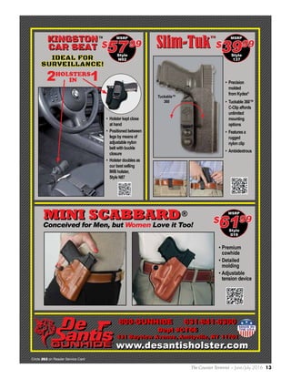 The Counter Terrorist ~ June/July 2016 13
www.desantisholster.comwww.desantisholster.com
• Premium
cowhide
• Detailed
molding
• Adjustable
tension device
MSRP
Style
019
6199$Conceived for Men, but Women Love it Too!
• Precision
molded
from Kydex®
• Tuckable 360™
C-Clip affords
unlimited
mounting
options
• Features a
rugged
nylon clip
• Ambidextrous
Slim-Tuk™
Slim-Tuk™
Tuckable™
360
MSRP
Style
137
3999$
MSRP
Style
N92
5799$
2 1HOLSTERS
IN
IDEAL FOR
SURVEILLANCE!
• Holster kept close
at hand
• Positioned between
legs by means of
adjustable nylon
belt with buckle
closure
• Holster doubles as
our best selling
IWB holster,
Style N87
KINGSTON
CAR SEAT
KINGSTON
CAR SEAT
TM
MINI SCABBARD®MINI SCABBARD
800-GUNHIDE 631-841-6300
Dept #CT66
431 Bayview Avenue, Amityville, NY 11701
800-GUNHIDE 631-841-6300
Dept #CT66
431 Bayview Avenue, Amityville, NY 11701
Circle 262 on Reader Service Card
 