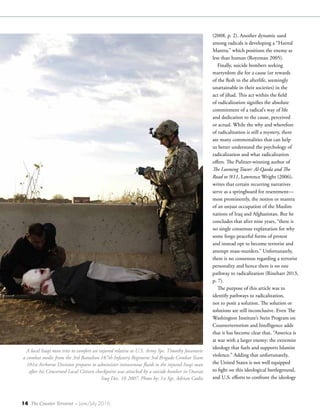 14 The Counter Terrorist ~ June/July 2016
(2008, p. 2). Another dynamic used
among radicals is developing a “Hatred
Mantra,” which positions the enemy as
less than human (Royzman 2005).
Finally, suicide bombers seeking
martyrdom die for a cause (or rewards
of the flesh in the afterlife, seemingly
unattainable in their societies) in the
act of jihad. This act within the field
of radicalization signifies the absolute
commitment of a radical’s way of life
and dedication to the cause, perceived
or actual. While the why and wherefore
of radicalization is still a mystery, there
are many commonalities that can help
us better understand the psychology of
radicalization and what radicalization
offers. The Pulitzer-winning author of
The Looming Tower: Al-Qaeda and The
Road to 9/11, Lawrence Wright (2006),
writes that certain recurring narratives
serve as a springboard for resentment—
most prominently, the notion or mantra
of an unjust occupation of the Muslim
nations of Iraq and Afghanistan. But he
concludes that after nine years, “there is
no single consensus explanation for why
some forgo peaceful forms of protest
and instead opt to become terrorist and
attempt mass-murders.” Unfortunately,
there is no consensus regarding a terrorist
personality and hence there is no one
pathway to radicalization (Rinehart 2013,
p. 7).
The purpose of this article was to
identify pathways to radicalization,
not to posit a solution. The solution or
solutions are still inconclusive. Even The
Washington Institute’s Stein Program on
Counterterrorism and Intelligence adds
that it has become clear that, “America is
at war with a larger enemy: the extremist
ideology that fuels and supports Islamist
violence.” Adding that unfortunately,
the United States is not well equipped
to fight on this ideological battleground,
and U.S. efforts to confront the ideology
A local Iraqi man tries to comfort an injured relative as U.S. Army Spc. Timothy Jovanovic
a combat medic from the 3rd Battalion 187th Infantry Regiment 3rd Brigade Combat Team
101st Airborne Division prepares to administer intravenous fluids to the injured Iraqi man
after his Concerned Local Citizen checkpoint was attacked by a suicide bomber in Owesat
Iraq Dec. 18 2007. Photo by: 1st Sgt. Adrian Cadiz
 