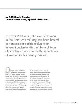 The Counter Terrorist ~ June/July 2016 21
espite the fact that females
have been an important part
of the U.S. Armed Forces to varying
degrees since the country’s inception, the
recent opening of combat positions to
women, without significant public debate
or discussion, will fundamentally alter
the cultural essence and capability of our
fighting forces for the worse. Originally
announced by Secretary of Defense
Leon Panetta and further implemented
by his successor Ashton Carter, this
drastic policy change has lifted the ban
on women in combat positions. The
ramifications of this decision will be
far reaching, affecting the very nature
of our combat units and their ability
to accomplish their missions. Although
certain limited situations may exist where
employing females in direct support of
combat units might make sense, allowing
women access to a broad array of combat
D
by SSG Derek Goeriz,
United States Army Special Forces NCO
For over 200 years, the role of women
in the American military has been limited
to non-combat positions due to an
inherent understanding of the multitude
of problems associated with the inclusion
of women in this deadly domain.
 