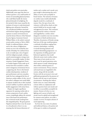 The Counter Terrorist ~ June/July 2016 23
clearly puts politics over practicality.
Additionally, some argue that there are
without question a very small number of
women of outstanding physical prowess
who could likely handle the intense
physical demands of warfighting. Yet
the myriad of other issues caused by the
inclusion of women in male-dominated
fighting units still persist, beyond the
very real physical problems associated
with feminine hygiene during prolonged
exposure to austere environments (as
noted by former Director of the National
Security Agency, Lieutenant General
William Odom, in the author’s national
security policy seminar at Yale in 2003).
Finally, in traditional Islamic cultures
such as the culture of Afghanistan,
women are not to be touched by men
outside of kinship. For coalition forces
to do so would cause a loss of rapport
with the indigenous people, making a
sound counterinsurgency strategy more
difficult to successfully employ. In these
situations, Female Engagement Teams
or Combat Support Teams made up of
women have been attached to combat
units in dangerous environments but in
a supporting role. Even in this limited
combat related position, incidents of
poor performance and even cowardice
under fire have endangered the lives of
American combat soldiers. In fact, two of
the author’s colleagues were nearly killed
in separate incidents due to their attached
women’s inability to perform under fire in
deadly engagements with enemy forces.
Despite the largely superfluous
arguments for opening combat jobs to
women, proponents of such a policy
cannot compellingly address the essential
issue of decreased unit performance
due to lowered morale resulting from
this misguided policy. The great general
Napoleon declared that in war the moral
is to the physical as three is to one,
meaning that the human dimension of
warfare and a combat unit’s morale carry
great weight in determining that unit’s
ability to survive and accomplish its
brutal mission. The inclusion of women
on combat teams would undoubtedly
degrade morale for a multitude of
reasons. First, the type of men who
volunteer to kill and face death on their
nation’s behalf are by necessity rough
and aggressive by nature. This coarseness
and potential for violence is fostered
and magnified by a combat culture
designed to transform men into merciless
instruments of death and destruction.
Therefore, the presence of females among
hard men of this type would precipitate
a multitude of problems ranging from
romantic relationships—resulting
in morale-harming jealousies and
readiness-diminishing pregnancies—to
the imposition of stifling speech and
behavioral regulations that would
effectively neuter men’s combat culture.
These issues of unit morale are even
more acute for special operations units,
which operate in small, isolated groups,
often within confined quarters in
austere environments. Privacy concerns
and sexual issues are magnified in this
context, along with the inevitable
friction with the servicemen’s wives and
girlfriends precipitated by the presence of
females with the team in such intimate
circumstances. Anything that induces
further stress on a man’s relationship
at home while on a deployment will
without question harm unit morale and
its ability to successfully accomplish the
mission. Known to be key to a war-
fighting unit’s success in battle, unit
morale must be upheld and strengthened
by common sense policies, not made a
casualty in service of utopian schemes of
social engineering.
Far from the ivory tower of academia
and intellectual theory, at the pointy end
of the spear in combat on the ground,
 