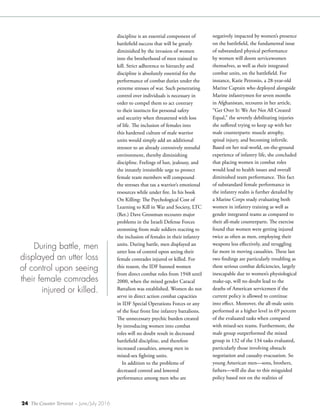 24 The Counter Terrorist ~ June/July 2016
discipline is an essential component of
battlefield success that will be greatly
diminished by the invasion of women
into the brotherhood of men trained to
kill. Strict adherence to hierarchy and
discipline is absolutely essential for the
performance of combat duties under the
extreme stresses of war. Such penetrating
control over individuals is necessary in
order to compel them to act contrary
to their instincts for personal safety
and security when threatened with loss
of life. The inclusion of females into
this hardened culture of male warrior
units would simply add an additional
stressor to an already corrosively stressful
environment, thereby diminishing
discipline. Feelings of lust, jealousy, and
the innately irresistible urge to protect
female team members will compound
the stresses that tax a warrior’s emotional
resources while under fire. In his book
On Killing: The Psychological Cost of
Learning to Kill in War and Society, LTC
(Ret.) Dave Grossman recounts major
problems in the Israeli Defense Forces
stemming from male soldiers reacting to
the inclusion of females in their infantry
units. During battle, men displayed an
utter loss of control upon seeing their
female comrades injured or killed. For
this reason, the IDF banned women
from direct combat roles from 1948 until
2000, when the mixed gender Caracal
Battalion was established. Women do not
serve in direct action combat capacities
in IDF Special Operations Forces or any
of the four front line infantry battalions.
The unnecessary psychic burden created
by introducing women into combat
roles will no doubt result in decreased
battlefield discipline, and therefore
increased casualties, among men in
mixed-sex fighting units.
In addition to the problems of
decreased control and lowered
performance among men who are
negatively impacted by women’s presence
on the battlefield, the fundamental issue
of substandard physical performance
by women will doom servicewomen
themselves, as well as their integrated
combat units, on the battlefield. For
instance, Katie Petronio, a 28-year-old
Marine Captain who deployed alongside
Marine infantrymen for seven months
in Afghanistan, recounts in her article,
“Get Over It: We Are Not All Created
Equal,” the severely debilitating injuries
she suffered trying to keep up with her
male counterparts: muscle atrophy,
spinal injury, and becoming infertile.
Based on her real-world, on-the-ground
experience of infantry life, she concluded
that placing women in combat roles
would lead to health issues and overall
diminished team performance. This fact
of substandard female performance in
the infantry realm is further detailed by
a Marine Corps study evaluating both
women in infantry training as well as
gender integrated teams as compared to
their all-male counterparts. The exercise
found that women were getting injured
twice as often as men, employing their
weapons less effectively, and struggling
far more in moving casualties. These last
two findings are particularly troubling as
these serious combat deficiencies, largely
inescapable due to women’s physiological
make-up, will no doubt lead to the
deaths of American servicemen if the
current policy is allowed to continue
into effect. Moreover, the all-male units
performed at a higher level in 69 percent
of the evaluated tasks when compared
with mixed-sex teams. Furthermore, the
male group outperformed the mixed
group in 132 of the 134 tasks evaluated,
particularly those involving obstacle
negotiation and casualty evacuation. So
young American men—sons, brothers,
fathers—will die due to this misguided
policy based not on the realities of
During battle, men
displayed an utter loss
of control upon seeing
their female comrades
injured or killed.
 