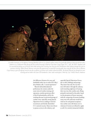 26 The Counter Terrorist ~ June/July 2016
especially Special Operations Forces,
due to their challenge and prestige.
They know that only the very best
men will make it through the arduous,
soul-wrenching nightmare of earning
their way into elite combat units. Being
primarily motivated by this pride, based
on the perception of honor associated
with the conquering of extreme hardship,
many men who otherwise would have
tried out for and gained acceptance
into combat units will choose not to
volunteer if women are allowed to apply
as well. It is entirely immaterial whether
the differences between the sexes and
battlefield truths, but on what LTG (Ret.)
Jerry Boykin calls, “a social experiment.”
Beyond substandard physical
performance by women under the
acute stress of combat training and
operations, another pernicious effect
of this ill-advised policy will be the
resulting decrease in perceived prestige of
combat units, especially among Special
Operations Forces, leading to lowered
recruitment and thereby diminished
U.S. national security. Many men choose
to pursue service in the infantry, and
A combat instructor at the Infantry Training Battalion observes as a female student removes her pack after failing to keep up with the other
students on a 5-kilometer hike during the first week of training at Marine Corps Base Camp Geiger, N.C., Sept. 28, 2013. Students will
be counseled for failing any of the first three hikes during their training, but must pass the 20-kilometer hike midway through the cycle to
continue training. Fifteen female Marines were given the opportunity to attend the training after boot camp for the first time in Marine
Corps history as part of ongoing research into the acceptance of women into combat-related job fields. The female Marines go through the same
training and are held to the same ITB standards as their male counterparts. Photo by: Cpl. Chelsea Flowers Anderson
 