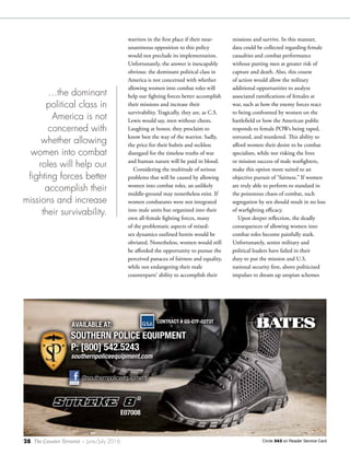 28 The Counter Terrorist ~ June/July 2016
warriors in the first place if their near-
unanimous opposition to this policy
would not preclude its implementation.
Unfortunately, the answer is inescapably
obvious: the dominant political class in
America is not concerned with whether
allowing women into combat roles will
help our fighting forces better accomplish
their missions and increase their
survivability. Tragically, they are, as C.S.
Lewis would say, men without chests.
Laughing at honor, they proclaim to
know best the way of the warrior. Sadly,
the price for their hubris and reckless
disregard for the timeless truths of war
and human nature will be paid in blood.
Considering the multitude of serious
problems that will be caused by allowing
women into combat roles, an unlikely
middle-ground may nonetheless exist. If
women combatants were not integrated
into male units but organized into their
own all-female fighting forces, many
of the problematic aspects of mixed-
sex dynamics outlined herein would be
obviated. Nonetheless, women would still
be afforded the opportunity to pursue the
perceived panacea of fairness and equality,
while not endangering their male
counterparts’ ability to accomplish their
Circle 343 on Reader Service Card
STRIKE 8
”
E07008
SOUTHERN POLICE EQUIPMENT
P: [800] 542.5243
southernpoliceequipment.com
SOUTHERN POLICE EQUIPMENT
AVAILABLE AT:
CONTRACT # GS-07F-0273T
SOUTHERN POLICE EQUIPMENT
CONTRACT # GS-07F-0273T
@southernpoliceequipment@southernpoliceequipment
BTS_16054 - Southern Police Equipment Ad.indd 1 3/25/16 11:51 AM
missions and survive. In this manner,
data could be collected regarding female
casualties and combat performance
without putting men at greater risk of
capture and death. Also, this course
of action would allow the military
additional opportunities to analyze
associated ramifications of females at
war, such as how the enemy forces react
to being confronted by women on the
battlefield or how the American public
responds to female POWs being raped,
tortured, and murdered. This ability to
afford women their desire to be combat
specialists, while not risking the lives
or mission success of male warfighters,
make this option more suited to an
objective pursuit of “fairness.” If women
are truly able to perform to standard in
the poisonous chaos of combat, such
segregation by sex should result in no loss
of warfighting efficacy.
Upon deeper reflection, the deadly
consequences of allowing women into
combat roles become painfully stark.
Unfortunately, senior military and
political leaders have failed in their
duty to put the mission and U.S.
national security first, above politicized
impulses to dream up utopian schemes
…the dominant
political class in
America is not
concerned with
whether allowing
women into combat
roles will help our
fighting forces better
accomplish their
missions and increase
their survivability.
 