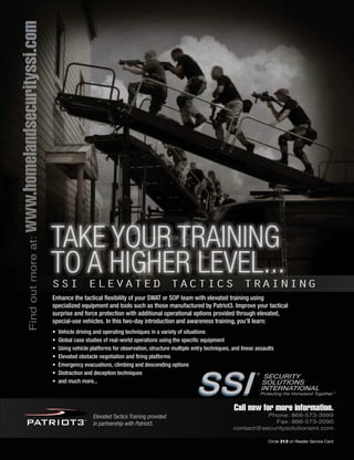 The Counter Terrorist ~ June/July 2016 29The Counter Terrorist ~ June/July 2015 29Circle 291 on Reader Service Card Circle 183 on Reader Service Card
Protecting the Homeland Together ®
®
SSISSI
Findoutmoreat:www.homelandsecurityssi.com
TAKE YOUR TRAINING
TO A HIGHER LEVEL...
SECURITY
SOLUTIONS
INTERNATIONAL
SSI ELEVATED TACTICS TRAINING
Enhance the tactical flexibility of your SWAT or SOP team with elevated training using
specialized equipment and tools such as those manufactured by Patriot3. Improve your tactical
surprise and force protection with additional operational options provided through elevated,
special-use vehicles. In this two-day introduction and awareness training, you’ll learn:
• Vehicle driving and operating techniques in a variety of situations
• Global case studies of real-world operations using the specific equipment
• Using vehicle platforms for observation, structure multiple entry techniques, and linear assaults
• Elevated obstacle negotiation and firing platforms
• Emergency evacuations, climbing and descending options
• Distraction and deception techniques
• and much more...
Elevated Tactics Training provided
in partnership with Patriot3.
Call now for more information.
Phone: 866-573-3999
Fax: 866-573-2090
contact@securitysolutionsint.com
Circle 313 on Reader Service Card
 