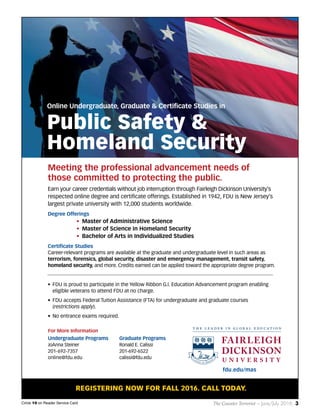 The Counter Terrorist ~ June/July 2016 3Circle 10 on Reader Service Card
fdu.edu/mas
REGISTERING NOW FOR FALL 2016. CALL TODAY.
Undergraduate Programs
JoAnna Steiner
201-692-7357
online@fdu.edu
Graduate Programs
Ronald E. Calissi
201-692-6522
calissi@fdu.edu
For More Information
Earn your career credentials without job interruption through Fairleigh Dickinson University’s
respected online degree and certificate offerings. Established in 1942, FDU is New Jersey’s
largest private university with 12,000 students worldwide.
Degree Offerings
• Master of Administrative Science
• Master of Science in Homeland Security
• Bachelor of Arts in Individualized Studies
Certificate Studies
Career-relevant programs are available at the graduate and undergraduate level in such areas as
terrorism, forensics, global security, disaster and emergency management, transit safety,
homeland security, and more. Credits earned can be applied toward the appropriate degree program.
• FDU is proud to participate in the Yellow Ribbon G.I. Education Advancement program enabling
eligible veterans to attend FDU at no charge.
• FDU accepts Federal Tuition Assistance (FTA) for undergraduate and graduate courses
(restrictions apply).
• No entrance exams required.
Online Undergraduate, Graduate & Certificate Studies in
Public Safety &
Homeland Security
Meeting the professional advancement needs of
those committed to protecting the public.
21061 Counter Terrorist Magazine Ad v1_Layout 1 5/10/16 1:33 PM Page 1
 