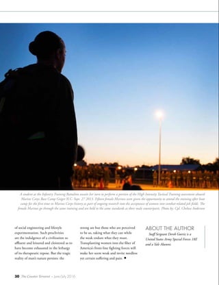 30 The Counter Terrorist ~ June/July 2016
of social engineering and lifestyle
experimentation. Such proclivities
are the indulgence of a civilization so
affluent and leisured and cloistered as to
have become exhausted in the lethargy
of its therapeutic repose. But the tragic
reality of man’s nature persists: the
A student at the Infantry Training Battalion awaits her turn to perform a portion of the High Intensity Tactical Training assessment aboard
Marine Corps Base Camp Geiger N.C. Sept. 27 2013. Fifteen female Marines were given the opportunity to attend the training after boot
camp for the first time in Marine Corps history as part of ongoing research into the acceptance of women into combat-related job fields. The
female Marines go through the same training and are held to the same standards as their male counterparts. Photo by: Cpl. Chelsea Anderson
strong are but those who are perceived
to be so, taking what they can while
the weak endure what they must.
Transplanting women into the fiber of
America’s front-line fighting forces will
make her seem weak and invite needless
yet certain suffering and pain. •
ABOUT THE AUTHOR
Staff Sergeant Derek Goeriz is a
United States Army Special Forces 18E
and a Yale Alumni.
 