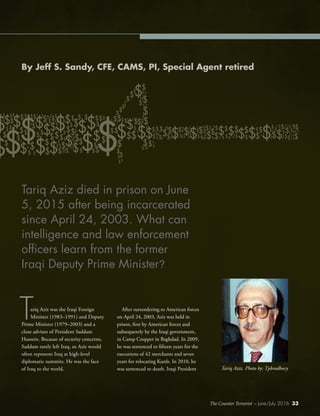 The Counter Terrorist ~ June/July 2016 33
ariq Aziz was the Iraqi Foreign
Minister (1983–1991) and Deputy
Prime Minister (1979–2003) and a
close advisor of President Saddam
Hussein. Because of security concerns,
Saddam rarely left Iraq, so Aziz would
often represent Iraq at high-level
diplomatic summits. He was the face
of Iraq to the world.
After surrendering to American forces
on April 24, 2003, Aziz was held in
prison, first by American forces and
subsequently by the Iraqi government,
in Camp Cropper in Baghdad. In 2009,
he was sentenced to fifteen years for the
executions of 42 merchants and seven
years for relocating Kurds. In 2010, he
was sentenced to death. Iraqi President
T
By Jeff S. Sandy, CFE, CAMS, PI, Special Agent retired
Tariq Aziz died in prison on June
5, 2015 after being incarcerated
since April 24, 2003. What can
intelligence and law enforcement
officers learn from the former
Iraqi Deputy Prime Minister?
The Counter Terrorist ~ June/July 2016 33
Tariq Aziz. Photo by: Tpbradbury
 