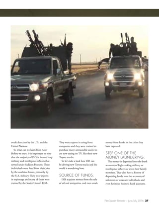The Counter Terrorist ~ June/July 2016 37
evade detection by the U.S. and the
United Nations.
So what can we learn from Aziz?
Before we start, it is important to note
that the majority of ISIS is former Iraqi
military and intelligence officers that
served under Saddam Hussein. These
individuals were fired from their jobs
by the coalition forces, primarily by
the U.S. military. They were experts
in espionage and many of them were
trained by the Soviet Union’s KGB.
They were experts in using front
companies and they were trained to
purchase many untraceable assets we
are now seeing on TV, like their new
Toyota trucks.
So let’s take a look how ISIS can
be driving new Toyota trucks and the
world is wondering how.
SOURCE OF FUNDS:
ISIS acquires money from the sale
of oil and antiquities, and even steals
money from banks in the cities they
have captured.
STEP ONE OF THE
MONEY LAUNDERING:
The money is deposited into the bank
accounts of high ranking military or
intelligence officers or even their family
members. They also have a history of
depositing funds into the accounts of
unknown or unaware individuals and
even fictitious business bank accounts.
 