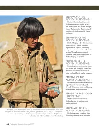 40 The Counter Terrorist ~ June/July 2016
STEP TWO OF THE
MONEY LAUNDERING:
The individuals in Step One transfer
the funds into a bookkeeping or law
firm bank account that services multiple
clients. The firm makes the deposit and
comingles the funds with other clients’
legal funds.
STEP THREE OF THE
MONEY LAUNDERING:
The bookkeeping or law firm negotiates
a contract with a trading company
to purchase the Toyotas. The trading
company receives a commission for their
services. The trading company only
knows the trucks are being purchased by
the bookkeeping or law firm.
STEP FOUR OF THE
MONEY LAUNDERING:
The trading company sends out notice
and asks for bids for Toyota trucks. The
distributor only knows the trucks are
being purchased by the trading company.
STEP FIVE OF THE
MONEY LAUNDERING:
The trading company secures a contract
to purchase the Toyota trucks, and
forwards the contract to the bookkeeping
or law firm and requests payment.
STEP SIX OF THE MONEY
LAUNDERING:
The funds are transferred from
the bookkeeping or law firm to the
trading company.
STEP SEVEN OF THE
MONEY LAUNDERING:
The funds are then transferred from
the trading company to the distributor.
An Afghan Local Police member counts his money after receiving his month's pay at the Nilay
checkpoint in Nawbahar district, Zabul province, Afghanistan, Jan. 12. The ALP is a defensive,
community-oriented force that brings security and stability to rural areas of Afghanistan.
Photo by: Petty Officer 2nd Class David Brandenburg
 