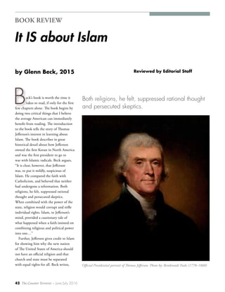 42 The Counter Terrorist ~ June/July 2016
B
BOOK REVIEW
It IS about Islam
Reviewed by Editorial Staffby Glenn Beck, 2015
eck’s book is worth the time it
takes to read, if only for the first
few chapters alone. The book begins by
doing two critical things that I believe
the average American can immediately
benefit from reading. The introduction
to the book tells the story of Thomas
Jefferson’s interest in learning about
Islam. The book describes in great
historical detail about how Jefferson
owned the first Koran in North America
and was the first president to go to
war with Islamic radicals. Beck argues,
“It is clear, however, that Jefferson
was, to put it mildly, suspicious of
Islam. He compared the faith with
Catholicism, and believed that neither
had undergone a reformation. Both
religions, he felt, suppressed rational
thought and persecuted skeptics.
When combined with the power of the
state, religion would corrupt and stifle
individual rights. Islam, to Jefferson’s
mind, provided a cautionary tale of
what happened when a faith insisted on
combining religious and political power
into one…”
Further, Jefferson gives credit to Islam
for showing him why the new nation
of The United States of America should
not have an official religion and that
church and state must be separated
with equal rights for all. Beck writes,
Both religions, he felt, suppressed rational thought
and persecuted skeptics.
Official Presidential portrait of Thomas Jefferson. Photo by: Rembrandt Peale (1778–1860)
 
