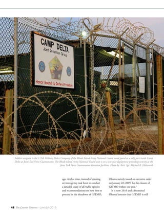 48 The Counter Terrorist ~ June/July 2016
ago. At that time, instead of creating
an interagency task force to conduct
a detailed study of all viable options
and recommendations on how best to
proceed in the shutdown of GITMO,
Obama naively issued an executive order
on January 22, 2009, for the closure of
GITMO within one year.3
It is now 2016 and a frustrated
Obama laments that GITMO is still
Soldiers assigned to the 115th Military Police Company of the Rhode Island Army National Guard stand guard at a sally port inside Camp
Delta at Joint Task Force Guantanamo. The Rhode Island Army National Guard unit is on a one-year deployment providing security at the
Joint Task Force Guantanamo detention facilities. Photo by: Tech. Sgt. Michael R. Holzworth
 