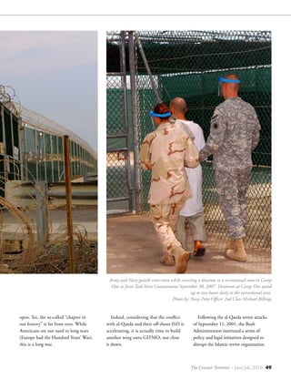 The Counter Terrorist ~ June/July 2016 49
open. Yet, the so-called “chapter in
our history” is far from over. While
Americans are not used to long wars
(Europe had the Hundred Years’ War),
this is a long war.
Indeed, considering that the conflict
with al-Qaeda and their off-shoot ISIS is
accelerating, it is actually time to build
another wing onto GITMO, not close
it down.
Following the al-Qaeda terror attacks
of September 11, 2001, the Bush
Administration instituted a series of
policy and legal initiatives designed to
disrupt the Islamic terror organization
Army and Navy guards cross-train while escorting a detainee to a recreational area in Camp
One at Joint Task Force Guantanamo September 30, 2007. Detainees at Camp One spend
up to two hours daily in the recreational area.
Photo by: Navy Petty Officer 2nd Class Michael Billings
 