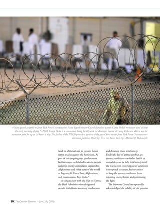 50 The Counter Terrorist ~ June/July 2016
(and its affiliates) and to prevent future
terror attacks against the homeland. As
part of this ongoing war, confinement
facilities were established to detain certain
unlawful enemy combatants captured in
Afghanistan and other parts of the world
at Bagram Air Force Base, Afghanistan,
and Guantanamo Bay, Cuba.4
In conjunction with the War on Terror,
the Bush Administration designated
certain individuals as enemy combatants
and detained them indefinitely.
Under the law of armed conflict, an
enemy combatant—whether lawful or
unlawful—can be held indefinitely until
the war is over. The purpose of detention
is not penal in nature, but necessary
to keep the enemy combatant from
rejoining enemy forces and continuing
the fight.
The Supreme Court has repeatedly
acknowledged the validity of the premise
A Navy guard assigned to Joint Task Force Guantanamo’s Navy Expeditionary Guard Battalion patrols Camp Delta’s recreation yard during
the early morning of July 7, 2010. Camp Delta is a communal living facility and the detainees housed at Camp Delta are able to use the
recreation yard for up to 20 hours a day. The Sailors of the NEGB provide a portion of the guard force inside Joint Task Force Guantanamo’s
detention facilities. Photo by: U.S. Air Force Tech. Sgt. Michael R. Holzworth
 
