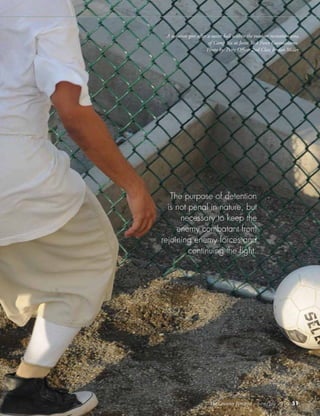 The Counter Terrorist ~ June/July 2016 51
A detainee goes after a soccer ball within the outdoor recreation area
of Camp Six at Joint Task Force Guantanamo.
Photo by: Petty Officer 2nd Class Jordan Miller
The purpose of detention
is not penal in nature, but
necessary to keep the
enemy combatant from
rejoining enemy forces and
continuing the fight.
The Counter Terrorist ~ June/July 2016 51
 