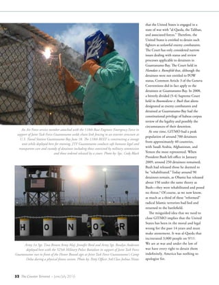 52 The Counter Terrorist ~ June/July 2016
that the United States is engaged in a
state of war with “al-Qaeda, the Taliban,
and associated forces.” Therefore, the
United States is entitled to detain such
fighters as unlawful enemy combatants.
The Court has only considered narrow
issues dealing with status and review
processes applicable to detainees in
Guantanamo Bay. The Court held in
Hamdan v. Rumsfeld that, although the
detainees were not entitled to POW
status, Common Article 3 of the Geneva
Conventions did in fact apply to the
detainees at Guantanamo Bay. In 2008,
a bitterly divided (5-4) Supreme Court
held in Boumediene v. Bush that aliens
designated as enemy combatants and
detained at Guantanamo Bay had the
constitutional privilege of habeas corpus
review of the legality and possibly the
circumstances of their detention.
At one time, GITMO had a peak
population of around 700 detainees
from approximately 40 countries,
with Saudi Arabia, Afghanistan, and
Yemen the most represented. When
President Bush left office in January
2009, around 250 detainees remained;
Bush had released those he deemed to
be “rehabilitated.”Today around 90
detainees remain, as Obama has released
about 150 under the same theory as
Bush—they were rehabilitated and posed
no threat.6
Of course, as we now know,
as much as a third of these “reformed”
radical Islamic terrorists had lied and
returned to the battlefield.
The misguided idea that we need to
close GITMO implies that the United
States has been in the moral and legal
wrong for the past 14 years and must
make atonement. It was al-Qaeda that
incinerated 3,000 people on 9/11.
We are at war and under the law of
war have every right to detain them
indefinitely. America has nothing to
apologize for.
An Air Force service member attached with the 118th Base Engineer Emergency Force in
support of Joint Task Force Guantanamo welds chain link fencing to an exterior structure at
U.S. Naval Station Guantanamo Bay June 18. The 118th BEEF is constructing a storage
unit while deployed here for training. JTF Guantanamo conducts safe humane legal and
transparent care and custody of detainees including those convicted by military commission
and those ordered released by a court. Photo by: Spc. Cody Black
Army 1st Sgt. Tina Brown Army Maj. Jennifer Reed and Army Sgt. Rosalyn Anderson
deployed here with the 525th Military Police Battalion in support of Joint Task Force
Guantanamo run in front of the Honor Bound sign at Joint Task Force Guantanamo's Camp
Delta during a physical fitness session. Photo by: Petty Officer 3rd Class Joshua Nistas
 