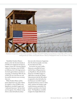The Counter Terrorist ~ June/July 2016 53
Thankfully, President Obama’s
desire to close the detention facility at
GITMO never happened and will not
happen. In part this is because Obama’s
reasons for wanting to close GITMO
are fallacious, but in the larger picture,
the battle against Islamic extremism is
increasing, not declining. With the rise
of ISIS, the war is far from over and
the need for detention more necessary
than ever.
While President Obama and his
Justice Department may wish to blame
his inability to close GITMO on the
Republican-controlled Congress and
“uniformed Americans,” the facts show
just the opposite. First, Obama’s strong
desire to close the facility has always
been met with a firestorm of opposition
from the American people, even from
his own Democratic Party.
For the first two years in office,
Democrats controlled the Senate
and the House of Representatives,
not Republicans. Not only did the
Democrat-controlled Congress in
2009 refuse to provide the Obama
Administration with the $80 million
it requested to close the facility, but
the Democrat-controlled Congress
also placed numerous caveats on when,
where, and how the President could
transfer detainees, particularly if he
wished to send them to the United
States.7
The Republican-controlled
Congress has simply followed suit.
Watchtower security teams at Camp X-Ray man positions during a rehearsal for handling incoming detainees. Camp X-Ray will be one of the
holding facilities for Taliban and Al Qaida detainees. Photo by: PhotographerÕs Mate 1st Class Shane T. McCoy
 
