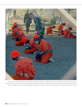 54 The Counter Terrorist ~ June/July 2016
Detainees in orange jumpsuits sit in a holding area under the watchful eyes of Military Police at Camp X-Ray at Naval Base Guantanamo
Bay Cuba during in-processing to the temporary detention facility on January 11, 2002. The detainees will be given a basic physical exam by a
doctor to include a chest x-ray and blood samples drawn to assess their health. Photo by: Petty Officer 1st class Shane T. McCoy U.S. Navy
 