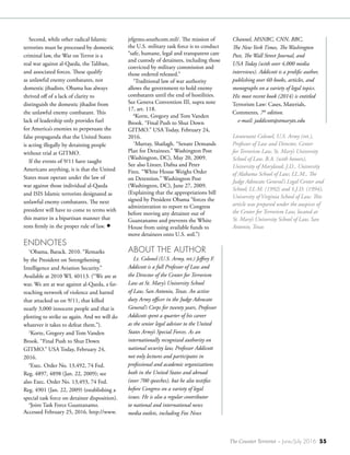 The Counter Terrorist ~ June/July 2016 55
Second, while other radical Islamic
terrorists must be processed by domestic
criminal law, the War on Terror is a
real war against al-Qaeda, the Taliban,
and associated forces. These qualify
as unlawful enemy combatants, not
domestic jihadists. Obama has always
thrived off of a lack of clarity to
distinguish the domestic jihadist from
the unlawful enemy combatant. This
lack of leadership only provides fuel
for America’s enemies to perpetuate the
false propaganda that the United States
is acting illegally by detaining people
without trial at GITMO.
If the events of 9/11 have taught
Americans anything, it is that the United
States must operate under the law of
war against those individual al-Qaeda
and ISIS Islamic terrorists designated as
unlawful enemy combatants. The next
president will have to come to terms with
this matter in a bipartisan manner that
rests firmly in the proper rule of law. •
ENDNOTES
1
Obama, Barack. 2010. “Remarks
by the President on Strengthening
Intelligence and Aviation Security.”
Available at 2010 WL 40113. (“We are at
war. We are at war against al-Qaeda, a far-
reaching network of violence and hatred
that attacked us on 9/11, that killed
nearly 3,000 innocent people and that is
plotting to strike us again. And we will do
whatever it takes to defeat them.”).
2
Korte, Gregory and Tom Vanden
Brook. “Final Push to Shut Down
GITMO.” USA Today, February 24,
2016.
3
Exec. Order No. 13,492, 74 Fed.
Reg. 4897, 4898 (Jan. 22, 2009); see
also Exec. Order No. 13,493, 74 Fed.
Reg. 4901 (Jan. 22, 2009) (establishing a
special task force on detainee disposition).
4
Joint Task Force Guantanamo.
Accessed February 25, 2016. http://www.
jtfgtmo.southcom.mil/. The mission of
the U.S. military task force is to conduct
“safe, humane, legal and transparent care
and custody of detainees, including those
convicted by military commission and
those ordered released.”
5
Traditional law of war authority
allows the government to hold enemy
combatants until the end of hostilities.
See Geneva Convention III, supra note
17, art. 118.
6
Korte, Gregory and Tom Vanden
Brook. “Final Push to Shut Down
GITMO.” USA Today, February 24,
2016.
7
Murray, Shailagh. “Senate Demands
Plan for Detainees.” Washington Post
(Washington, DC), May 20, 2009.
See also Linzer, Dafna and Peter
Finn. “White House Weighs Order
on Detention.” Washington Post
(Washington, DC), June 27, 2009.
(Explaining that the appropriations bill
signed by President Obama “forces the
administration to report to Congress
before moving any detainee out of
Guantanamo and prevents the White
House from using available funds to
move detainees onto U.S. soil.”)
ABOUT THE AUTHOR
Lt. Colonel (U.S. Army, ret.) Jeffrey F.
Addicott is a full Professor of Law and
the Director of the Center for Terrorism
Law at St. Mary’s University School
of Law, San Antonio, Texas. An active
duty Army officer in the Judge Advocate
General’s Corps for twenty years, Professor
Addicott spent a quarter of his career
as the senior legal advisor to the United
States Army’s Special Forces. As an
internationally recognized authority on
national security law, Professor Addicott
not only lectures and participates in
professional and academic organizations
both in the United States and abroad
(over 700 speeches), but he also testifies
before Congress on a variety of legal
issues. He is also a regular contributor
to national and international news
media outlets, including Fox News
Channel, MSNBC, CNN, BBC,
The New York Times, The Washington
Post, The Wall Street Journal, and
USA Today (with over 4,000 media
interviews). Addicott is a prolific author,
publishing over 60 books, articles, and
monographs on a variety of legal topics.
His most recent book (2014) is entitled
Terrorism Law: Cases, Materials,
Comments, 7th
edition.
e-mail: jaddicott@stmarytx.edu
Lieutenant Colonel, U.S. Army (ret.),
Professor of Law and Director, Center
for Terrorism Law, St. Mary’s University
School of Law. B.A. (with honors),
University of Maryland; J.D., University
of Alabama School of Law; LL.M., The
Judge Advocate General’s Legal Center and
School; LL.M. (1992) and S.J.D. (1994),
University of Virginia School of Law. This
article was prepared under the auspices of
the Center for Terrorism Law, located at
St. Mary’s University School of Law, San
Antonio, Texas
 