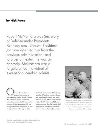 The Counter Terrorist ~ June/July 2016 57
ne of the tasks he was
assigned was coming up
with a winning strategy for the Vietnam
War. Like most people, when faced
with a dauntless task, he fell back on his
strengths. In McNamara’s case this was
his superior intellect. McNamara, in part,
attempted to use technology to defeat
the North Vietnamese and Viet Cong
guerillas. When large numbers of men
and materiel were coming into South
Vietnam by way of Laos and Cambodia
via the Ho Chi Minh trail, McNamara
tried to stem the flow. He was the chief
proponent of what would come to be
known as the McNamara Line, which
O
by Nick Perna
Robert McNamara was Secretary
of Defense under Presidents
Kennedy and Johnson. President
Johnson inherited him from the
previous administration, and
to a certain extent he was an
anomaly. McNamara was a
large-brained individual of
exceptional cerebral talents.
Secretary of Defense Robert McNamara and
General Westmoreland, Vietnam Assistance
Command Commander, talks with General
Tee on condition of the war in Vietnam.
Photo by: United States Marine Corps
Guerillas assamble shells and rockets delivered along the
Ho Chi Minh Trail. Photo by: U.S. Army
 