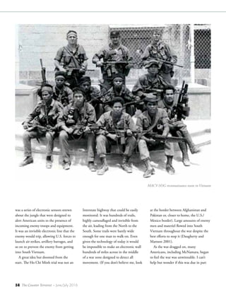 58 The Counter Terrorist ~ June/July 2016
was a series of electronic sensors strewn
about the jungle that were designed to
alert American units to the presence of
incoming enemy troops and equipment.
It was an invisible electronic line that the
enemy would trip, allowing U.S. forces to
launch air strikes, artillery barrages, and
so on to prevent the enemy from getting
into South Vietnam.
A great idea but doomed from the
start. The Ho Chi Minh trial was not an
Interstate highway that could be easily
monitored. It was hundreds of trails,
highly camouflaged and invisible from
the air, leading from the North to the
South. Some trails were barely wide
enough for one man to walk on. Even
given the technology of today it would
be impossible to make an electronic wall
hundreds of miles across in the middle
of a war zone designed to detect all
movement. (If you don’t believe me, look
at the border between Afghanistan and
Pakistan or, closer to home, the U.S./
Mexico border). Large amounts of enemy
men and materiel flowed into South
Vietnam throughout the war despite the
best efforts to stop it (Daugherty and
Mattson 2001).
As the war dragged on, many
Americans, including McNamara, began
to feel the war was unwinnable. I can’t
help but wonder if this was due in part
MACV-SOG reconnaissance team in Vietnam
 