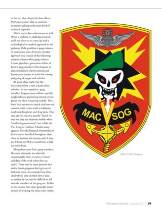 The Counter Terrorist ~ June/July 2016 59
to the fact that, despite his best efforts,
McNamara wasn’t able to outsmart
an enemy lacking in the same level of
technical expertise.
This is true in law enforcement as well.
When a problem or challenge presents
itself, we often try to come up with a
technological or cerebral approach to the
problem. If the problem is gang violence
in a particular area, the heavy-minded
approach may consist of the following:
analysis of times when gang violence
is most prevalent, generation of lists of
known gang members who frequent an
area, installation of pole cameras and
license plate readers to track the coming
and going of people and vehicles.
All good ideas, right, but like
McNamara’s line it isn’t a stand-alone
solution. In my experience, gang
members frequent areas within a specific
neighborhood, gravitating toward certain
places but often remaining mobile. They
leave their territory to attack rival sets and
commit other crimes such as robberies,
residential burglaries and drug deals. They
may operate out of a specific “hood” or
area but they are relatively mobile when
“conducting operations” (not unlike the
Viet Cong or Taliban). I doubt many
agencies have the financial wherewithal to
have cameras installed throughout their
cities to monitor this activity and, if they
do, I think the ACLU would have a field
day with them.
Along those same lines, gang members,
like most criminals, are relatively
unpredictable when it comes to times
and days of the week when they are
active. There may be some patterns that
evolve (most gangsters don’t get out of
bed until noon, for example) but when
(and where) they do their dirt is hard
to predict. It can even be difficult to tell
who the members of the gang are. Unlike
in the movies, they don’t generally stand
around all wearing the same color clothes
MACV-SOG Insignia
 