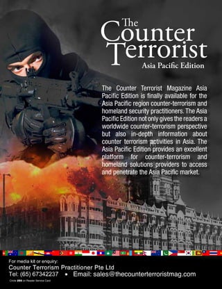 The Counter Terrorist ~ June/July 2016 61Circle 13 on Reader Service Card
CounterThe
The Counter Terrorist Magazine Asia
Pacific Edition is finally available for the
Asia Pacific region counter-terrorism and
homeland security practitioners. The Asia
Pacific Edition not only gives the readers a
worldwide counter-terrorism perspective
but also in-depth information about
counter terrorism activities in Asia. The
Asia Pacific Edition provides an excellent
platform for counter-terrorism and
homeland solutions providers to access
and penetrate the Asia Pacific market.
Asia Pacific Edition
Circle 255 on Reader Service Card
Email: sales@thecounterterroristmag.com
 