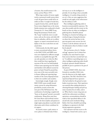64 The Counter Terrorist ~ June/July 2016
a location, they would monitor it for
enemy activity (Plaster 1997).
When large numbers of enemy supply
trucks or personnel would venture down
a trail, the green berets would call in air
strikes on them. A couple of trucks here,
a squad of enemy there, and the Special
Forces teams chipped away at the enemy.
Similar missions were conducted in South
Vietnam by U.S. Army LRRP (Long
Range Reconnaissance Patrol) units.
The “Lurps” would also move in small
teams, seek out the enemy, and either kill
them in ambushes, call for air or artillery
support, or request conventional units to
deploy to the area to seek them out and
attack them.
Unfortunately, the idea didn’t appeal
to more conventional military forces,
so the MACV-SOG and LRRP teams
were never deployed in sufficient enough
numbers to accomplish their goal. We
can only speculate as to what the effect
there would have been regarding the
outcome of the war if we had hundreds
of these teams operating near the border
and elsewhere with sufficient tactical air
power on hand. Pound for pound they
were some of the most successful units
in theatre, killing and capturing large
numbers of the enemy disproportionate
to their own numbers and casualties.
Interestingly enough, though, some
MACV-SOG teams actually located
enemy convoys by using information
provided by acoustic sensors that
were part of the McNamara Line. The
combination of technology coupled with
“boots on the ground” proved a successful
combination. Along those same lines,
the Green Berets used overhead aviation
assets in the form of pilots and spotters in
single engine prop planes to provide aerial
observation and to better coordinate for
air support.
An acoustic sensor, a pole camera, or
even a plane is of limited value if there
isn’t way to act on the intelligence it
provides. It’s one thing to have actionable
intelligence; it’s another thing entirely to
act on it. Here are some suggestions that
would not only apply in law enforcement
but the military as well:
Place intelligence-gathering nodes in
locations recommended by operators. The
ones who actually work the terrain (or the
hood) can best say where an intelligence-
gathering device should be placed.
Deciding on a location by looking at an
overhead image or basing the decision
on where the activity has been in the
past may garner some success, but isn’t
it better to ask the ultimate end user of
the information where he thinks it would
best be placed?
This can become a bit of a “chicken
and egg” argument, but it’s always best
to deploy your assets based on input
from sources that have recently had “eyes
on.” In addition to providing input as to
where intelligence gathering nodes should
be placed, operators should (whenever
possible) be put in a position to be part of
that process.
As part of MACV-SOG, there were
forward air controllers (FACs) who
were the observers in the single engine
prop planes. The FACs themselves were
experienced Special Forces operators
who had worked on the ground as team
leaders in previous tours. Their experience
was essential when making decisions in
choosing helicopter landing and pick up
zones, locations for air strikes, and so
on. When fixed or rotary wing assets are
used for law enforcement surveillance
operations, accommodations should be
made to have specialized officers in the
aircraft who aren’t involved in flying.
Rather, their focus should be providing
intelligence to operators in the field
during suppression operations.
Give operators real time access to the
intelligence. Armed with current, up to
 