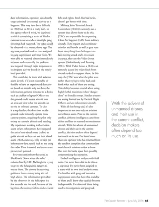 The Counter Terrorist ~ June/July 2016 65
date information, operators can directly
target criminal (or enemy) activity as it
happens. This may have been difficult
in 1968 but in 2016 it really isn’t. In
the agency where I work, we deployed
a vehicle containing a series of hidden
cameras in an area where multiple gang
shootings had occurred. The video could
be observed via a smart phone app. The
app was provided to detectives assigned
to gang suppression activities there. We
were able to respond almost immediately
to issues and eventually the problem
was negated through rapid responses to
in-progress activity based on the timely
intel provided.
This could also be done with aviation
assets as well. If it’s not reasonable or
feasible to have an experienced detective
on board an aircraft, why not have the
information gathered remoted to a device
such as a tablet or laptop? Officers on
the ground could vector aircraft into
an area and view what the aircraft can
see via its onboard cameras. To take
it a step further, the detectives on the
ground could remotely operate those
camera systems, requiring the pilot only
to stay at a certain altitude and heading.
My experiences working with aviation
assets in law enforcement have required
the use of non-visual assets (radios) to
guide aircraft so they can use their visual
assets (FLIR, cameras), only to have the
information they passed back to me using
the radio. Time is wasted and an accurate
picture isn’t painted.
Everyone remembers the scene in
Blackhawk Down when the relief
column lead by LTC McKnight is trying
to get to the beleaguered rangers to
rescue them. The convoy is receiving
guidance from a rotary wing aircraft
high above. The information provided
by the observers in the helicopter is a
few seconds too late and, because of the
lag time, the convoy fails to make crucial
lefts and rights. Intel, like bad news,
doesn’t get better with time.
Military Joint Terminal Attack
Controllers (JTACS) currently use a
system that allows them to do this.
JTACs are responsible for requesting
Close Air Support (CAS) from military
aircraft. They request and coordinate
missiles and bombs as well as gun runs
from everything from helicopters to
fast-moving attack craft. To ensure
accuracy, they use the Video Scout
system (Golembresky and Bruning
2014). With Video Scout, a JTAC can
remotely access live video feeds from
aircraft tasked to support them. In this
way, the JTAC sees what the pilot sees,
rather than trying to relay back and
forth what each of them are seeing.
This ability becomes crucial when using
highly lethal munitions when “danger
close” to friendly troops. Similar systems
are seeing limited use by Tactical Flight
Officers on law enforcement aircraft.
With all that being said, it’s also
important to not over-rely on aviation
surveillance assets. Prior to the current
conflict, airborne intelligence came from
either satellites or manned reconnaissance
aircraft. With the advent of unmanned
drones and their use in the current
conflict, decision makers often depend
too much on its use. I’ve heard more
than one operator who has returned from
the sandbox complain that commanders
won’t launch missions unless a drone
flies over the battle space first, possibly
compromising the operation.
Embed intelligence analysts with field
units. I’ve never been able to do this as
a cop since I’ve never been assigned to
a team with its own intel analysis assets.
I’m familiar with gang and narcotics
suppression units that have this available
to them and I know they quickly become
indispensable. I’ve observed them being
used in investigations and gang task
With the advent of
unmanned drones
and their use in
the current conflict,
decision makers
often depend too
much on its use.
 