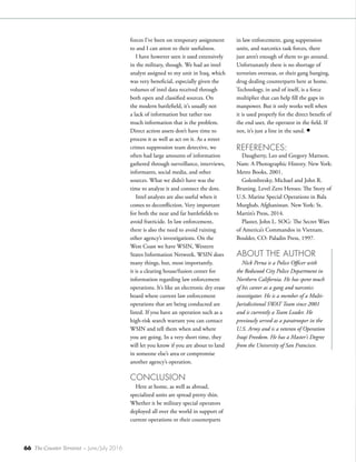 66 The Counter Terrorist ~ June/July 2016
forces I’ve been on temporary assignment
to and I can attest to their usefulness.
I have however seen it used extensively
in the military, though. We had an intel
analyst assigned to my unit in Iraq, which
was very beneficial, especially given the
volumes of intel data received through
both open and classified sources. On
the modern battlefield, it’s usually not
a lack of information but rather too
much information that is the problem.
Direct action assets don’t have time to
process it as well as act on it. As a street
crimes suppression team detective, we
often had large amounts of information
gathered through surveillance, interviews,
informants, social media, and other
sources. What we didn’t have was the
time to analyze it and connect the dots.
Intel analysts are also useful when it
comes to deconfliction. Very important
for both the near and far battlefields to
avoid fratricide. In law enforcement,
there is also the need to avoid ruining
other agency’s investigations. On the
West Coast we have WSIN, Western
States Information Network. WSIN does
many things, but, most importantly,
it is a clearing house/fusion center for
information regarding law enforcement
operations. It’s like an electronic dry erase
board where current law enforcement
operations that are being conducted are
listed. If you have an operation such as a
high-risk search warrant you can contact
WSIN and tell them when and where
you are going. In a very short time, they
will let you know if you are about to land
in someone else’s area or compromise
another agency’s operation.
CONCLUSION
Here at home, as well as abroad,
specialized units are spread pretty thin.
Whether it be military special operators
deployed all over the world in support of
current operations or their counterparts
in law enforcement, gang suppression
units, and narcotics task forces, there
just aren’t enough of them to go around.
Unfortunately there is no shortage of
terrorists overseas, or their gang banging,
drug dealing counterparts here at home.
Technology, in and of itself, is a force
multiplier that can help fill the gaps in
manpower. But it only works well when
it is used properly for the direct benefit of
the end user, the operator in the field. If
not, it’s just a line in the sand. •
REFERENCES:
Daugherty, Leo and Gregory Mattson.
Nam: A Photographic History. New York:
Metro Books, 2001.
Golembresky, Michael and John R.
Bruning. Level Zero Heroes: The Story of
U.S. Marine Special Operations in Bala
Murghab, Afghanistan. New York: St.
Martin’s Press, 2014.
Plaster, John L. SOG: The Secret Wars
of America’s Commandos in Vietnam.
Boulder, CO: Paladin Press, 1997.
ABOUT THE AUTHOR
Nick Perna is a Police Officer with
the Redwood City Police Department in
Northern California. He has spent much
of his career as a gang and narcotics
investigator. He is a member of a Multi-
Jurisdictional SWAT Team since 2001
and is currently a Team Leader. He
previously served as a paratrooper in the
U.S. Army and is a veteran of Operation
Iraqi Freedom. He has a Master’s Degree
from the University of San Francisco.
 