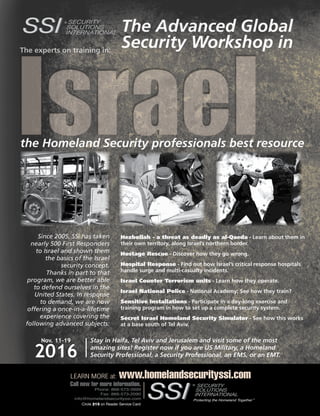 The Counter Terrorist ~ June/July 2016 67Circle 50 on Reader Service Card
Circle 215 on Reader Service Card
LEARN MORE at: www.homelandsecurityssi.com
Call now for more information.
Phone: 866-573-3999
Fax: 866-573-2090
info@homelandsecurityssi.com
The experts on training in:
IsraelIsrael
The Advanced Global
Security Workshop in
the Homeland Security professionals best resource
Since 2005, SSI has taken
nearly 500 First Responders
to Israel and shown them
the basics of the Israel
security concept.
Thanks in part to that
program, we are better able
to defend ourselves in the
United States. In response
to demand, we are now
offering a once-in-a-lifetime
experience covering the
following advanced subjects:
Hezbollah - a threat as deadly as al-Qaeda - Learn about them in
their own territory, along Israel’s northern border.
Hostage Rescue - Discover how they go wrong.
Hospital Response - Find out how Israel’s critical response hospitals
handle surge and multi-casualty incidents.
Israel Counter Terrorism units - Learn how they operate.
Israel National Police - National Academy; See how they train?
Sensitive Installations - Participate in a day-long exercise and
training program in how to set up a complete security system.
Secret Israel Homeland Security Simulator - See how this works
at a base south of Tel Aviv.
Nov. 11–19
2016
Stay in Haifa, Tel Aviv and Jerusalem and visit some of the most
amazing sites! Register now if you are US Military, a Homeland
Security Professional, a Security Professional, an EMS, or an EMT.
Circle 215 on Reader Service Card
®
 