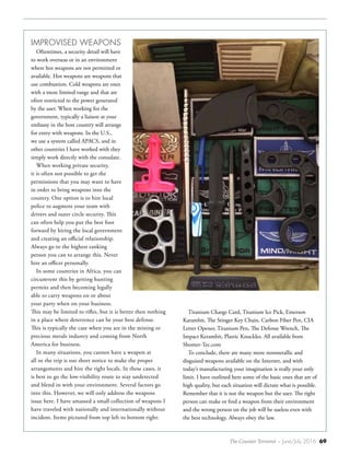 The Counter Terrorist ~ June/July 2016 69
IMPROVISED WEAPONS
Oftentimes, a security detail will have
to work overseas or in an environment
where hot weapons are not permitted or
available. Hot weapons are weapons that
use combustion. Cold weapons are ones
with a more limited range and that are
often restricted to the power generated
by the user. When working for the
government, typically a liaison at your
embassy in the host country will arrange
for entry with weapons. In the U.S.,
we use a system called APACS, and in
other countries I have worked with they
simply work directly with the consulate.
When working private security,
it is often not possible to get the
permissions that you may want to have
in order to bring weapons into the
country. One option is to hire local
police to augment your team with
drivers and outer circle security. This
can often help you put the best foot
forward by hiring the local government
and creating an official relationship.
Always go to the highest ranking
person you can to arrange this. Never
hire an officer personally.
In some countries in Africa, you can
circumvent this by getting hunting
permits and then becoming legally
able to carry weapons on or about
your party when on your business.
This may be limited to rifles, but it is better then nothing
in a place where deterrence can be your best defense.
This is typically the case when you are in the mining or
precious metals industry and coming from North
America for business.
In many situations, you cannot have a weapon at
all or the trip is too short notice to make the proper
arrangements and hire the right locals. In these cases, it
is best to go the low-visibility route to stay undetected
and blend in with your environment. Several factors go
into this. However, we will only address the weapons
issue here. I have amassed a small collection of weapons I
have traveled with nationally and internationally without
incident. Items pictured from top left to bottom right:
Titanium Charge Card, Titanium Ice Pick, Emerson
Karambit, The Stinger Key Chain, Carbon Fiber Pen, CIA
Letter Opener, Titanium Pen, The Defense Wrench, The
Impact Kerambit, Plastic Knuckles. All available from
Shomer-Tec.com
To conclude, there are many more nonmetallic and
disguised weapons available on the Internet, and with
today’s manufacturing your imagination is really your only
limit. I have outlined here some of the basic ones that are of
high quality, but each situation will dictate what is possible.
Remember that it is not the weapon but the user. The right
person can make or find a weapon from their environment
and the wrong person on the job will be useless even with
the best technology. Always obey the law.
 