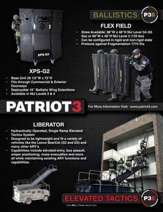 The Counter Terrorist ~ June/July 2016 7
For More Information Visit: www.patriot3.com
FLEX FIELD
XPS-G2
BALLISTICS
ELEVATED TACTICS
• Base Unit 28 1/2”W x 75”H
• Fits through Commercial & Exterior
Doorways
• Deployable 18” Ballistic Wing Extentions
• Available in NIJ Levels 3 & 4
• Sizes Available: 98”W x 48”H NIJ Level 3A (65
lbs) or 90”W x 48”H NIJ Level 3 (155 lbs)
• Can be configured in rigid and non-rigid state
• Protects against Fragmentation 1775 ft/s
LIBERATOR
• Hydraulically Operated, Single Ramp Elevated
Tactics System
• Designed to be lightweight and fit a variety of
vehicles like the Lenco BearCat (G2 and G3) and
many other ARV’s
• Capabilities include elevated entry, bus assault,
sniper positioning, mass evacuation and more
all while maintaining existing ARV functions and
capabilities.
Circle 301 on Reader Service Card
 
