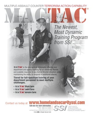 The Counter Terrorist ~ June/July 2016 71
Circle 228 on Reader Service Card
MULTIPLE-ASSAULT COUNTER TERRORISM ACTION CAPABILITY
Contact us today at: www.homelandsecurityssi.comCall now for more information.
Phone: 866-573-3999
Fax: 866-573-2090
contact@securitysolutionsint.com
MACTAC
TM
MACTAC is the new tactical philosophy offering your
department and agency training for an extremely flexible
and scalable response to any Active Shooter situation while
maintaining the ability to respond to additional attacks.
Tiered for full-spectrum training of your
department personnel to meet multiple
challenges.
•	MACTAC Officers Course
•	MACTAC Leaders Course
•	MACTAC Instructors Course
The Newest,
Most Dynamic
Training Program
from SSI
®
.
 