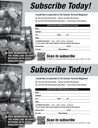 74 The Counter Terrorist ~ June/July 2016
SUBSCRIPTION INFORMATION (please print clearly)
NAME____________________________________________________________________
ADDRESS_________________________________________________________________
CITY_________________________ STATE________ZIP_____________________________
EMAIL____________________________________________________________________
q PAYMENT ENCLOSED q Visa q MC q Amex q Discover
q Check (Please make checks payable to Security Solutions International.)
Name on Card______________________________ Card #__________________________
Exp. Date_______________________ Billing Address______________________________
q 	One year $34.99 Domestic q Two-year $64.99 Domestic
q 	eZine $19.99 (International subscribers – must include email address)
Scan to subscribe
GO ONLINE TO: www.thecounterterroristmag.com • Call us (866) 573-3999
Subscribe Today!Subscribe Today!
I would like to subscribe to The Counter Terrorist Magazine!
SUBSCRIPTION INFORMATION (please print clearly)
NAME____________________________________________________________________
ADDRESS_________________________________________________________________
CITY_________________________ STATE________ZIP_____________________________
EMAIL____________________________________________________________________
q PAYMENT ENCLOSED q Visa q MC q Amex q Discover
q Check (Please make checks payable to Security Solutions International.)
Name on Card______________________________ Card #__________________________
Exp. Date_______________________ Billing Address______________________________
q 	One year $34.99 Domestic q Two-year $64.99 Domestic
q 	eZine $19.99 (International subscribers – must include email address)
Scan to subscribe
GO ONLINE TO: www.thecounterterroristmag.com • Call us (866) 573-3999
Subscribe Today!Subscribe Today!
I would like to subscribe to The Counter Terrorist Magazine!
*FREE MEMBERSHIP TO
THE HOMELAND SECURITY
NETWORK WITH EVERY
SUBSCRIPTION
*FREE MEMBERSHIP TO
THE HOMELAND SECURITY
NETWORK WITH EVERY
SUBSCRIPTION
 
