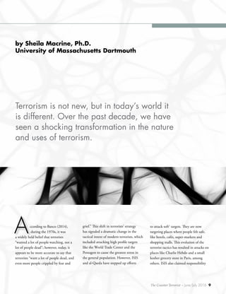 The Counter Terrorist ~ June/July 2016 9
by Sheila Macrine, Ph.D.
University of Massachusetts Dartmouth
ccording to Banco (2014),
during the 1970s, it was
a widely held belief that terrorists
“wanted a lot of people watching, not a
lot of people dead”; however, today, it
appears to be more accurate to say that
terrorists “want a lot of people dead, and
even more people crippled by fear and
A
Terrorism is not new, but in today’s world it
is different. Over the past decade, we have
seen a shocking transformation in the nature
and uses of terrorism.
grief.” This shift in terrorists’ strategy
has signaled a dramatic change in the
tactical intent of modern terrorists, which
included attacking high profile targets
like the World Trade Center and the
Pentagon to cause the greatest stress in
the general population. However, ISIS
and al-Qaeda have stepped up efforts
to attack soft1
targets. They are now
targeting places where people felt safe,
like hotels, cafés, super-markets and
shopping malls. This evolution of the
terrorist tactics has resulted in attacks on
places like Charlie Hebdo and a small
kosher grocery store in Paris, among
others. ISIS also claimed responsibility
1	
 