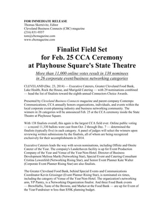 FOR IMMEDIATE RELEASE
Thomas Skernivitz, Editor
Cleveland Business Connects (CBC) magazine
(216) 831-9557
tom@cbcmagazine.com
www.cbcmagazine.com
Finalist Field Set
for Feb. 25 CCA Ceremony
at Playhouse Square's State Theatre
More than 11,000 online votes result in 138 nominees
in 26 corporate event/business networking categories
CLEVELAND (Dec. 23, 2014) — Executive Caterers, Greater Cleveland Food Bank,
Lake Health, Rock the House, and Marigold Catering — with 29 nominations combined
— head the list of finalists toward the eighth-annual Connectors Choice Awards.
Presented by Cleveland Business Connects magazine and parent company Contempo
Communications, CCA annually honors organizations, individuals, and events within the
local corporate event-planning industry and business networking community. The
winners in 26 categories will be announced Feb. 25 at the CCA ceremony inside the State
Theatre at Playhouse Square.
With 138 finalists overall, this again is the largest CCA field ever. Online public voting
— a record 11,330 ballots were cast from Oct. 2 through Dec. 7 — determined the
finalists (typically five) in each category. A panel of judges will select the winners upon
reviewing written submissions by the finalists, all of whom are being recognized
exclusively for their accomplishments in 2014.
Executive Caterers leads the way with seven nominations, including Offsite and Onsite
Caterer of the Year. The company's Landerhaven facility is up for Event Production
Company of the Year and Venue of the Year/Non-Hotel. Director of Business
Development Melissa Marik (Networking Star), Special Event and Catering Consultant
Cristina Lowenfeld (Networking Rising Star), and Senior Event Planner Kate Walter
(Corporate Event Planner Rising Star) are also finalists.
The Greater Cleveland Food Bank, behind Special Events and Communications
Coordinator Kevin Grissinger (Event Planner Rising Star), is nominated six times,
including the category of Venue of the Year/Non-Hotel. The organization's networking
arm, YP Pantry, is a Networking Organization finalist. And three Food Bank events
— BrewHaHa, Taste of the Browns, and Market at the Food Bank — are up for Event of
the Year/Fundraiser w/less than $50K planning budget.
 