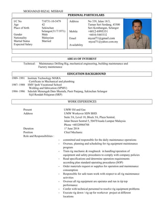 MOHAMAD RIZAL MISBAH
PERSONAL PARTICULARS
AREAS OF INTEREST
Technical: Maintenance Drilling Rig, mechanical engineering, building maintenance and
Factory maintenance
EDUCATION BACKGROUND
1989- 1991 Institute Technology MARA
Certificate in Mechanical and plumbing
1987- 1988 SMV Ipoh Vocational School
Welding and fabrication (SPMV)
1984- 1986 Sekolah Menengah Dato Mustafa, Pasir Panjang, Sekinchan Selangor
Sijil Rendah Pelajaran (SRP)
WORK EXPERIENCES
Present UMW Oil and Gas
Address UMW Workover SDN BHD
Suite 3A, Level 18, Block 3A, Plaza Sentral,
Jalan Stesen Sentral 5, 50470 kuala Lumpur Malaysia
Phone +60320968788
Duration 1st
June 2014
Position Chief Mechanic
Role and Responsibilities :
- committed and responsible for the daily maintenance operations
- Oversee, planning and scheduling for rig equipment maintenance
program
- Train rig mechanic & roughneck in handling/operation of
equipment and safety procedures to comply with company policies
- Read specifications and determine operation requirements
according plan standard operating procedures (SOP)
- Order materials request or supplies for operation and maintenance
consumption
- Responsible for safe team work with respect to all rig maintenance
activities
- Oversee all rig equipment are operates and run in tip top
performance
- Confer with technical personnel to resolve rig equipment problems
- Execute rig down / rig up for workover project at different
locations
I/C No 710731-10-5479
Age 42
Place of birth Sekinchan
Selangor(31/7/1971)
Gender Male
Nationality Malaysian
Martial Status Married
Expected Salary
Address No 339, Jalan 18/3,
Taman Seri Serdang, 43300
Seri Kembangan, Selangor
Mobile +6012-6995331
+6010-5485332
Email myzal71@gmail.com
myzal71@yahoo.com.my
Availability
 