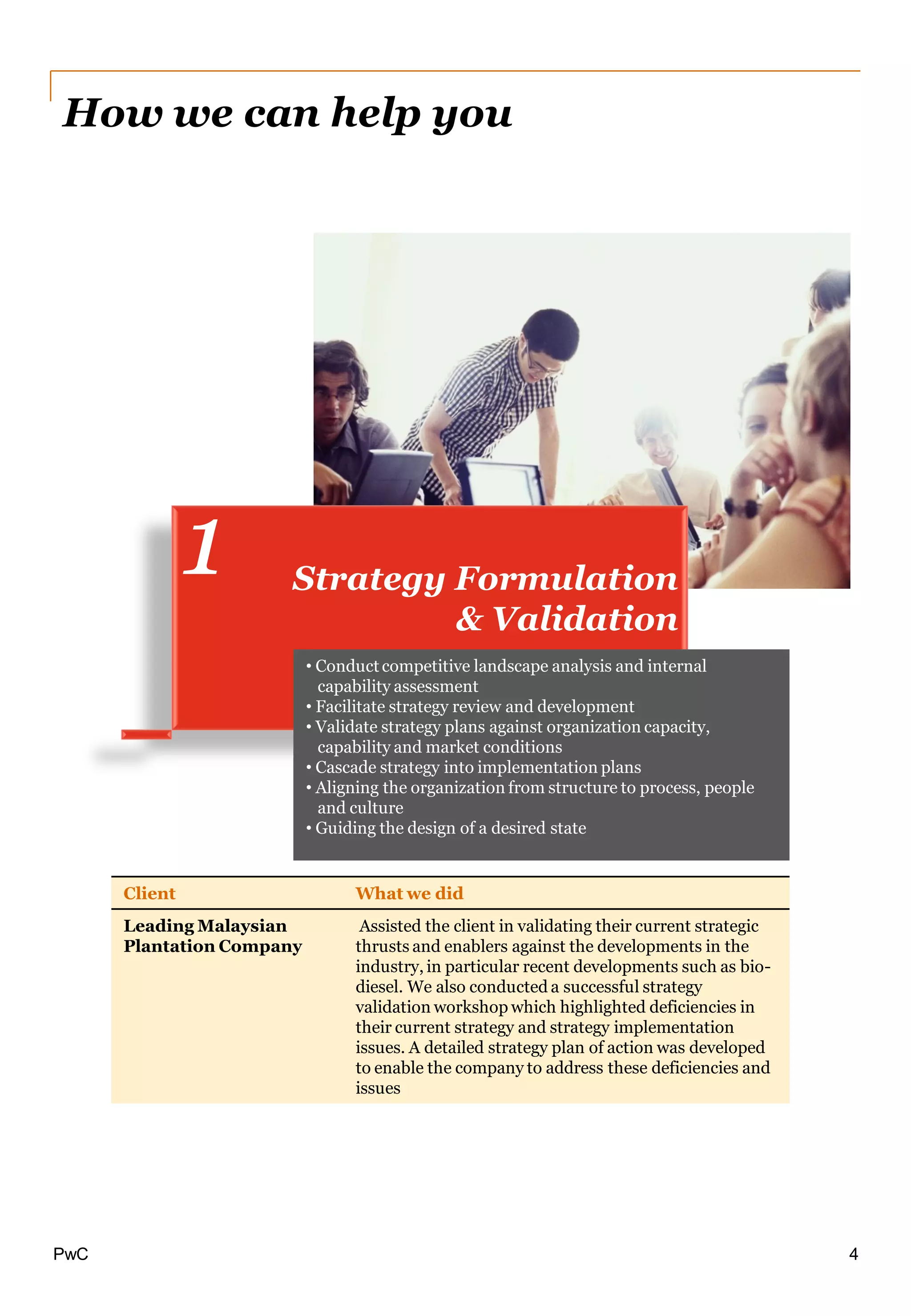 PwC
Client What we did
Leading Malaysian
Plantation Company
Assisted the client in validating their current strategic
thrusts and enablers against the developments in the
industry, in particular recent developments such as bio-
diesel. We also conducted a successful strategy
validation workshop which highlighted deficiencies in
their current strategy and strategy implementation
issues. A detailed strategy plan of action was developed
to enable the company to address these deficiencies and
issues
Strategy Formulation
& Validation
1
How we can help you
• Conduct competitive landscape analysis and internal
capability assessment
• Facilitate strategy review and development
• Validate strategy plans against organization capacity,
capability and market conditions
• Cascade strategy into implementation plans
• Aligning the organization from structure to process, people
and culture
• Guiding the design of a desired state
4
 