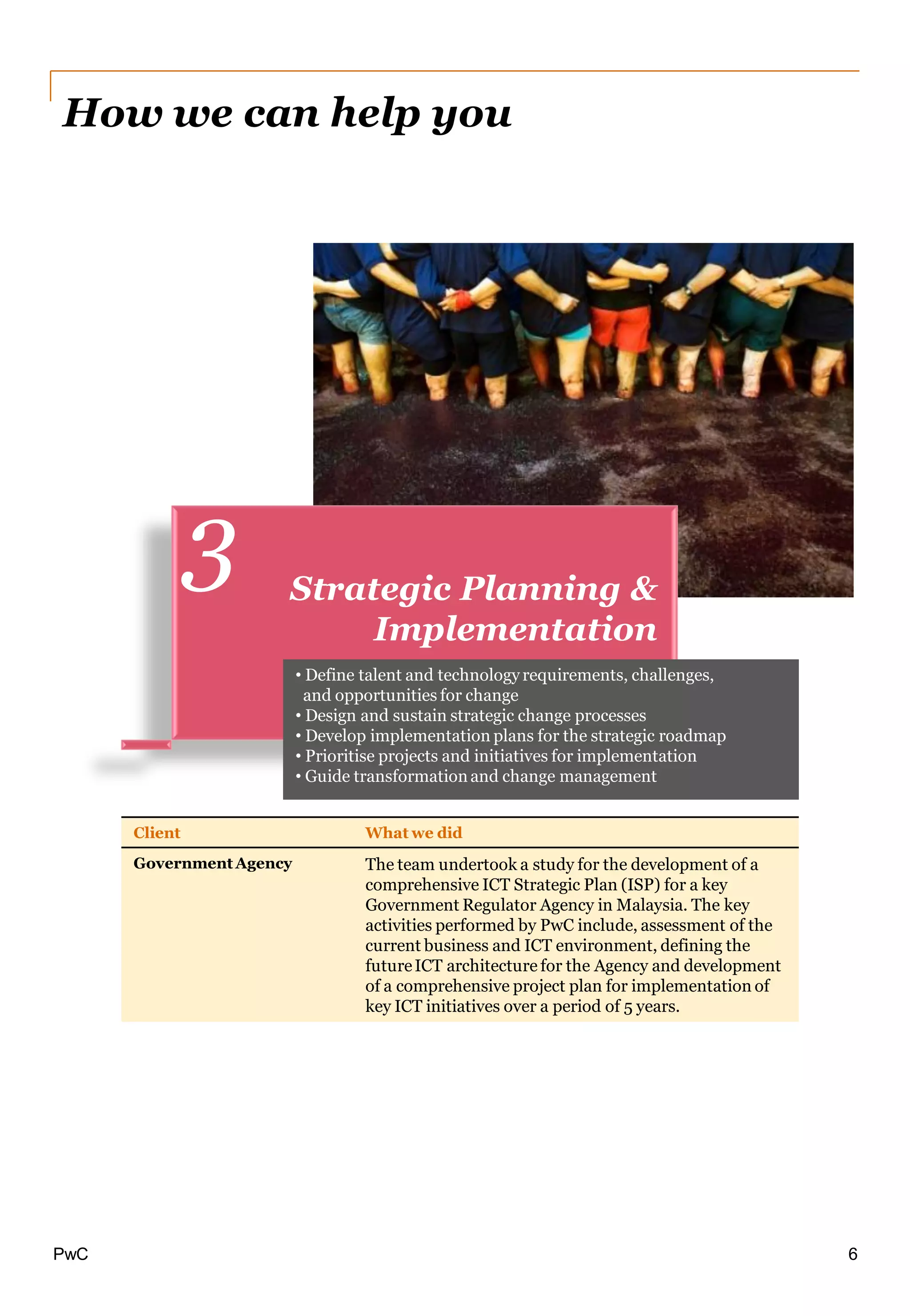 PwC
Client What we did
Government Agency The team undertook a study for the development of a
comprehensive ICT Strategic Plan (ISP) for a key
Government Regulator Agency in Malaysia. The key
activities performed by PwC include, assessment of the
current business and ICT environment, defining the
futureICT architecture for the Agency and development
of a comprehensive project plan for implementation of
key ICT initiatives over a period of 5 years.
Strategic Planning &
Implementation
3
How we can help you
• Define talent and technologyrequirements, challenges,
and opportunities for change
• Design and sustain strategic change processes
• Develop implementation plans for the strategic roadmap
• Prioritise projects and initiatives for implementation
• Guide transformationand change management
6
 