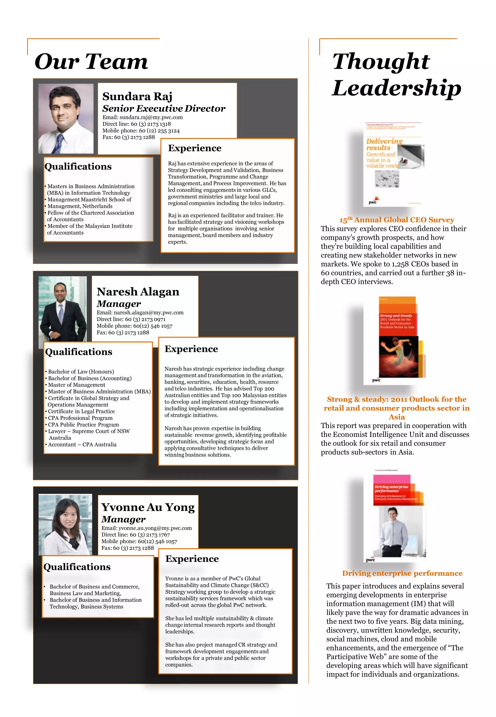 Naresh Alagan
Manager
Email: naresh.alagan@my.pwc.com
Direct line: 60 (3) 2173 0971
Mobile phone: 60(12) 546 1057
Fax: 60 (3) 2173 1288
Experience
Naresh has strategic experience including change
management andtransformation in the aviation,
banking, securities, education, health, resource
and telco industries. He has advised Top 200
Australian entities and Top 100 Malaysian entities
to develop and implement strategy frameworks
including implementation and operationalisation
of strategic initiatives.
Naresh has proven expertise in building
sustainable revenue growth, identifying profitable
opportunities, developing strategic focus and
applying consultative techniques to deliver
winning business solutions.
Sundara Raj
Senior Executive Director
Email: sundara.raj@my.pwc.com
Direct line: 60 (3) 2173 1318
Mobile phone: 60 (12) 235 3124
Fax: 60 (3) 2173 1288
Qualifications
• Masters in Business Administration
(MBA) in Information Technology
• Management Maastricht School of
• Management, Netherlands
• Fellow of the Chartered Association
of Accountants
• Member of the Malaysian Institute
of Accountants
Experience
Raj has extensive experience in the areas of
Strategy Development and Validation, Business
Transformation, Programme and Change
Management, and Process Improvement. He has
led consulting engagements in various GLCs,
government ministries and large local and
regional companies including the telco industry.
Raj is an experienced facilitator and trainer. He
has facilitated strategy and visioning workshops
for multiple organisations involving senior
management, board members and industry
experts.
Our Team Thought
Leadership
This survey explores CEO confidence in their
company’s growth prospects, and how
they’re building local capabilities and
creating new stakeholder networks in new
markets. We spoke to 1,258 CEOs based in
60 countries, and carried out a further 38 in-
depth CEO interviews.
This report was prepared in cooperation with
the Economist Intelligence Unit and discusses
the outlook for six retail and consumer
products sub-sectors in Asia.
15th Annual Global CEO Survey
Strong & steady: 2011 Outlook for the
retail and consumer products sector in
Asia
Driving enterprise performance
This paper introduces and explains several
emerging developments in enterprise
information management (IM) that will
likely pave the way for dramatic advances in
the next two to five years. Big data mining,
discovery, unwritten knowledge, security,
social machines, cloud and mobile
enhancements, and the emergence of “The
Participative Web” are some of the
developing areas which will have significant
impact for individuals and organizations.
Yvonne Au Yong
Manager
Email: yvonne.au.yong@my.pwc.com
Direct line: 60 (3) 2173 1767
Mobile phone: 60(12) 546 1057
Fax: 60 (3) 2173 1288
Experience
Yvonne is as a member of PwC’s Global
Sustainability and Climate Change (S&CC)
Strategy working group to develop a strategic
sustainability services framework which was
rolled-out across the global PwC network.
She has led multiple sustainability & climate
change internal research reports and thought
leaderships.
She has also project managedCR strategy and
framework development engagements and
workshops for a private and public sector
companies.
Qualifications
• Bachelor of Law (Honours)
• Bachelor of Business (Accounting)
• Master of Management
• Master of Business Administration (MBA)
• Certificate in Global Strategy and
Operations Management
• Certificate in Legal Practice
• CPA Professional Program
• CPA Public Practice Program
• Lawyer – Supreme Court of NSW
Australia
• Accountant – CPA Australia
Qualifications
• Bachelor of Business and Commerce,
Business Law and Marketing,
• Bachelor of Business and Information
Technology, Business Systems
 