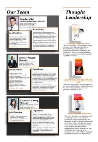 Naresh Alagan
Manager
Email: naresh.alagan@my.pwc.com
Direct line: 60 (3) 2173 0971
Mobile phone: 60(12) 546 1057
Fax: 60 (3) 2173 1288
Experience
Naresh has strategic experience including change
management andtransformation in the aviation,
banking, securities, education, health, resource
and telco industries. He has advised Top 200
Australian entities and Top 100 Malaysian entities
to develop and implement strategy frameworks
including implementation and operationalisation
of strategic initiatives.
Naresh has proven expertise in building
sustainable revenue growth, identifying profitable
opportunities, developing strategic focus and
applying consultative techniques to deliver
winning business solutions.
Sundara Raj
Senior Executive Director
Email: sundara.raj@my.pwc.com
Direct line: 60 (3) 2173 1318
Mobile phone: 60 (12) 235 3124
Fax: 60 (3) 2173 1288
Qualifications
• Masters in Business Administration
(MBA) in Information Technology
• Management Maastricht School of
• Management, Netherlands
• Fellow of the Chartered Association
of Accountants
• Member of the Malaysian Institute
of Accountants
Experience
Raj has extensive experience in the areas of
Strategy Development and Validation, Business
Transformation, Programme and Change
Management, and Process Improvement. He has
led consulting engagements in various GLCs,
government ministries and large local and
regional companies including the telco industry.
Raj is an experienced facilitator and trainer. He
has facilitated strategy and visioning workshops
for multiple organisations involving senior
management, board members and industry
experts.
Our Team Thought
Leadership
This survey explores CEO confidence in their
company’s growth prospects, and how
they’re building local capabilities and
creating new stakeholder networks in new
markets. We spoke to 1,258 CEOs based in
60 countries, and carried out a further 38 in-
depth CEO interviews.
This report was prepared in cooperation with
the Economist Intelligence Unit and discusses
the outlook for six retail and consumer
products sub-sectors in Asia.
15th Annual Global CEO Survey
Strong & steady: 2011 Outlook for the
retail and consumer products sector in
Asia
Driving enterprise performance
This paper introduces and explains several
emerging developments in enterprise
information management (IM) that will
likely pave the way for dramatic advances in
the next two to five years. Big data mining,
discovery, unwritten knowledge, security,
social machines, cloud and mobile
enhancements, and the emergence of “The
Participative Web” are some of the
developing areas which will have significant
impact for individuals and organizations.
Yvonne Au Yong
Manager
Email: yvonne.au.yong@my.pwc.com
Direct line: 60 (3) 2173 1767
Mobile phone: 60(12) 546 1057
Fax: 60 (3) 2173 1288
Experience
Yvonne is as a member of PwC’s Global
Sustainability and Climate Change (S&CC)
Strategy working group to develop a strategic
sustainability services framework which was
rolled-out across the global PwC network.
She has led multiple sustainability & climate
change internal research reports and thought
leaderships.
She has also project managedCR strategy and
framework development engagements and
workshops for a private and public sector
companies.
Qualifications
• Bachelor of Law (Honours)
• Bachelor of Business (Accounting)
• Master of Management
• Master of Business Administration (MBA)
• Certificate in Global Strategy and
Operations Management
• Certificate in Legal Practice
• CPA Professional Program
• CPA Public Practice Program
• Lawyer – Supreme Court of NSW
Australia
• Accountant – CPA Australia
Qualifications
• Bachelor of Business and Commerce,
Business Law and Marketing,
• Bachelor of Business and Information
Technology, Business Systems
 